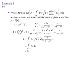 Example 1
2/2
▶ We use formula (5) A =
Z b
a
2πy
r
1 +
dy
dx
2
dx since
rotation is about the x-axis and the curve is given in the form
y = f (x).
y =
p
4 − x2,
dy
dx
=
−2x
2
√
4 − x2
=
−x
√
4 − x2
1 +
dy
dx
2
= 1 +
x2
(4 − x2)
=
4 − x2 + x2
4 − x2
=
4
4 − x2
A =
Z 1
−1
2π
p
4 − x2
r
4
4 − x2
dx
=
Z 1
−1
4πdx
= 8π
 