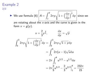 Example 2
2/2
▶ We use formula (6) A =
Z d
c
2πy
s
1 +
dx
dy
2
dy since we
are rotating about the x-axis and the curve is given in the
form x = g(y).
x =
2
3
y
3
2 ,
dx
dy
=
√
y
Z 3
0
2πy
s
1 +
dx
dy
2
dy =
Z 3
0
2πy
p
1 + ydy
=
Z 4
1
2π(u − 1)
√
udu
= 2π
Z 4
1
u3/2
− u1/2
du
= 2π
2
5
u5/2
−
2
3
u3/2
 