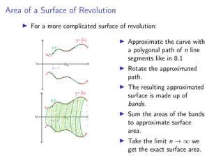 Area of a Surface of Revolution
▶ For a more complicated surface of revolution:
▶ Approximate the curve with
a polygonal path of n line
segments like in 8.1
▶ Rotate the approximated
path.
▶ The resulting approximated
surface is made up of
bands.
▶ Sum the areas of the bands
to approximate surface
area.
▶ Take the limit n → ∞ we
get the exact surface area.
 