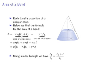 Area of a Band
▶ Each band is a portion of a
circular cone.
▶ Below we find the formula
for the area of a band:
A = πr2(ℓ1 + ℓ)
| {z }
area of whole cone
− πr1ℓ1
| {z }
area of small cone
= πr2ℓ1 + πr2ℓ − πr1ℓ
= π(r2 − r1)ℓ1 + πr2ℓ
▶ Using similar triangle we have
ℓ1
r1
=
ℓ1 + ℓ
r2
 