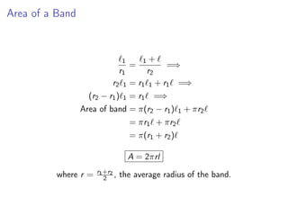 Area of a Band
ℓ1
r1
=
ℓ1 + ℓ
r2
=⇒
r2ℓ1 = r1ℓ1 + r1ℓ =⇒
(r2 − r1)ℓ1 = r1ℓ =⇒
Area of band = π(r2 − r1)ℓ1 + πr2ℓ
= πr1ℓ + πr2ℓ
= π(r1 + r2)ℓ
A = 2πrl
where r = r1+r2
2 , the average radius of the band.
 