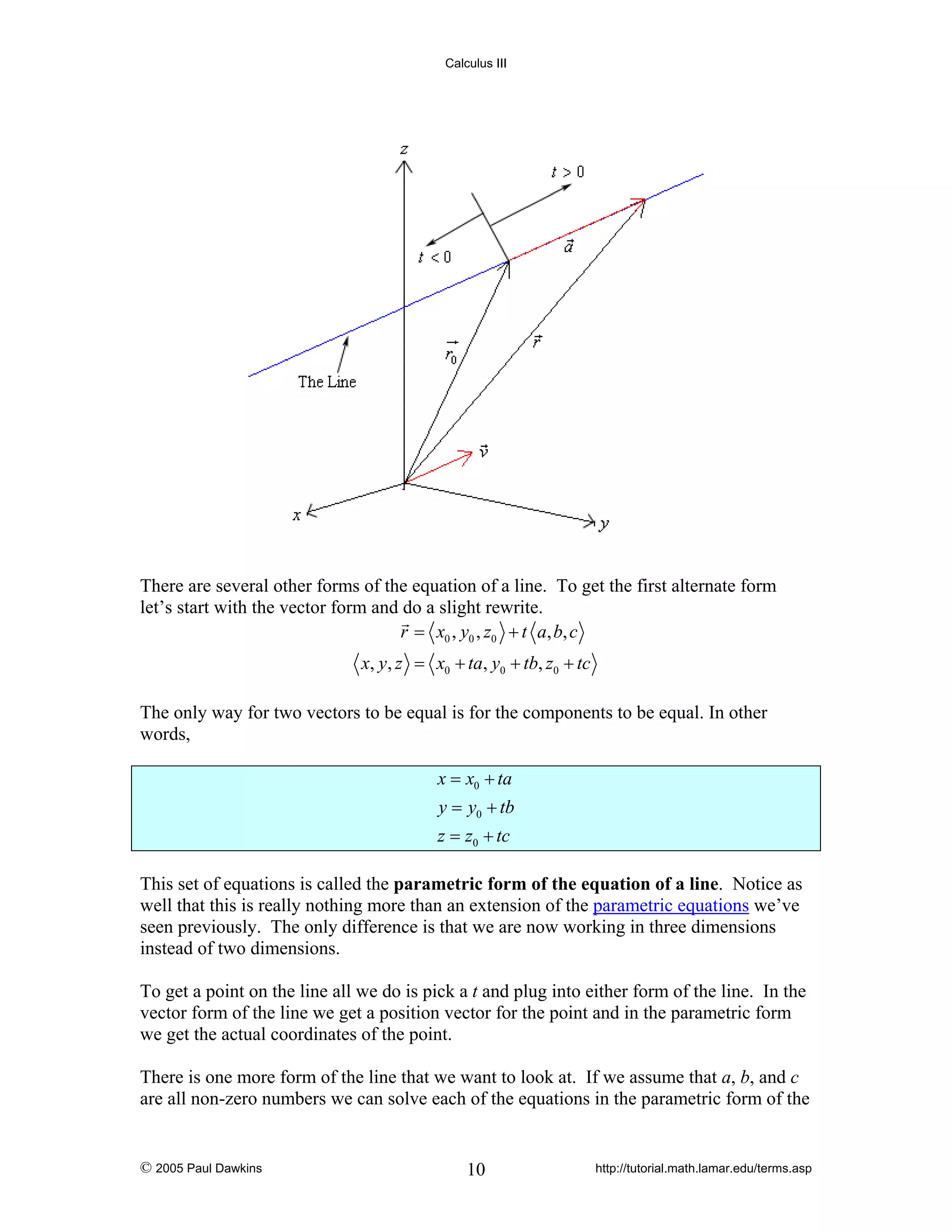 Calculus III

There are several other forms of the equation of a line. To get the first alternate form
let’s start with the vector form and do a slight rewrite.
r = x0 , y0 , z0 + t a, b, c

x, y, z = x0 + ta, y0 + tb, z0 + tc
The only way for two vectors to be equal is for the components to be equal. In other
words,
x = x0 + ta
y = y0 + tb
z = z0 + tc
This set of equations is called the parametric form of the equation of a line. Notice as
well that this is really nothing more than an extension of the parametric equations we’ve
seen previously. The only difference is that we are now working in three dimensions
instead of two dimensions.
To get a point on the line all we do is pick a t and plug into either form of the line. In the
vector form of the line we get a position vector for the point and in the parametric form
we get the actual coordinates of the point.
There is one more form of the line that we want to look at. If we assume that a, b, and c
are all non-zero numbers we can solve each of the equations in the parametric form of the

© 2005 Paul Dawkins

10

http://tutorial.math.lamar.edu/terms.asp

 