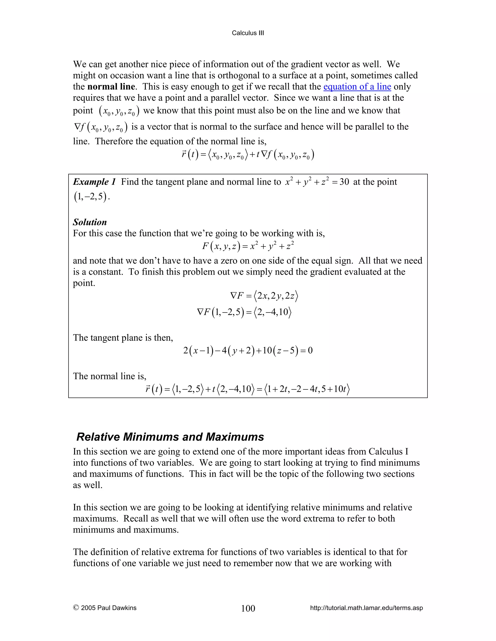 Calculus III

We can get another nice piece of information out of the gradient vector as well. We
might on occasion want a line that is orthogonal to a surface at a point, sometimes called
the normal line. This is easy enough to get if we recall that the equation of a line only
requires that we have a point and a parallel vector. Since we want a line that is at the
point ( x0 , y0 , z0 ) we know that this point must also be on the line and we know that
∇f ( x0 , y0 , z0 ) is a vector that is normal to the surface and hence will be parallel to the

line. Therefore the equation of the normal line is,
r ( t ) = x0 , y0 , z0 + t ∇f ( x0 , y0 , z0 )
Example 1 Find the tangent plane and normal line to x 2 + y 2 + z 2 = 30 at the point
(1, −2,5) .
Solution
For this case the function that we’re going to be working with is,
F ( x, y , z ) = x 2 + y 2 + z 2

and note that we don’t have to have a zero on one side of the equal sign. All that we need
is a constant. To finish this problem out we simply need the gradient evaluated at the
point.
∇ F = 2 x, 2 y , 2 z
∇F (1, −2,5 ) = 2, −4,10
The tangent plane is then,

2 ( x − 1) − 4 ( y + 2 ) + 10 ( z − 5 ) = 0

The normal line is,
r ( t ) = 1, −2,5 + t 2, −4,10 = 1 + 2t , −2 − 4t ,5 + 10t

Relative Minimums and Maximums
In this section we are going to extend one of the more important ideas from Calculus I
into functions of two variables. We are going to start looking at trying to find minimums
and maximums of functions. This in fact will be the topic of the following two sections
as well.
In this section we are going to be looking at identifying relative minimums and relative
maximums. Recall as well that we will often use the word extrema to refer to both
minimums and maximums.
The definition of relative extrema for functions of two variables is identical to that for
functions of one variable we just need to remember now that we are working with

© 2005 Paul Dawkins

100

http://tutorial.math.lamar.edu/terms.asp

 