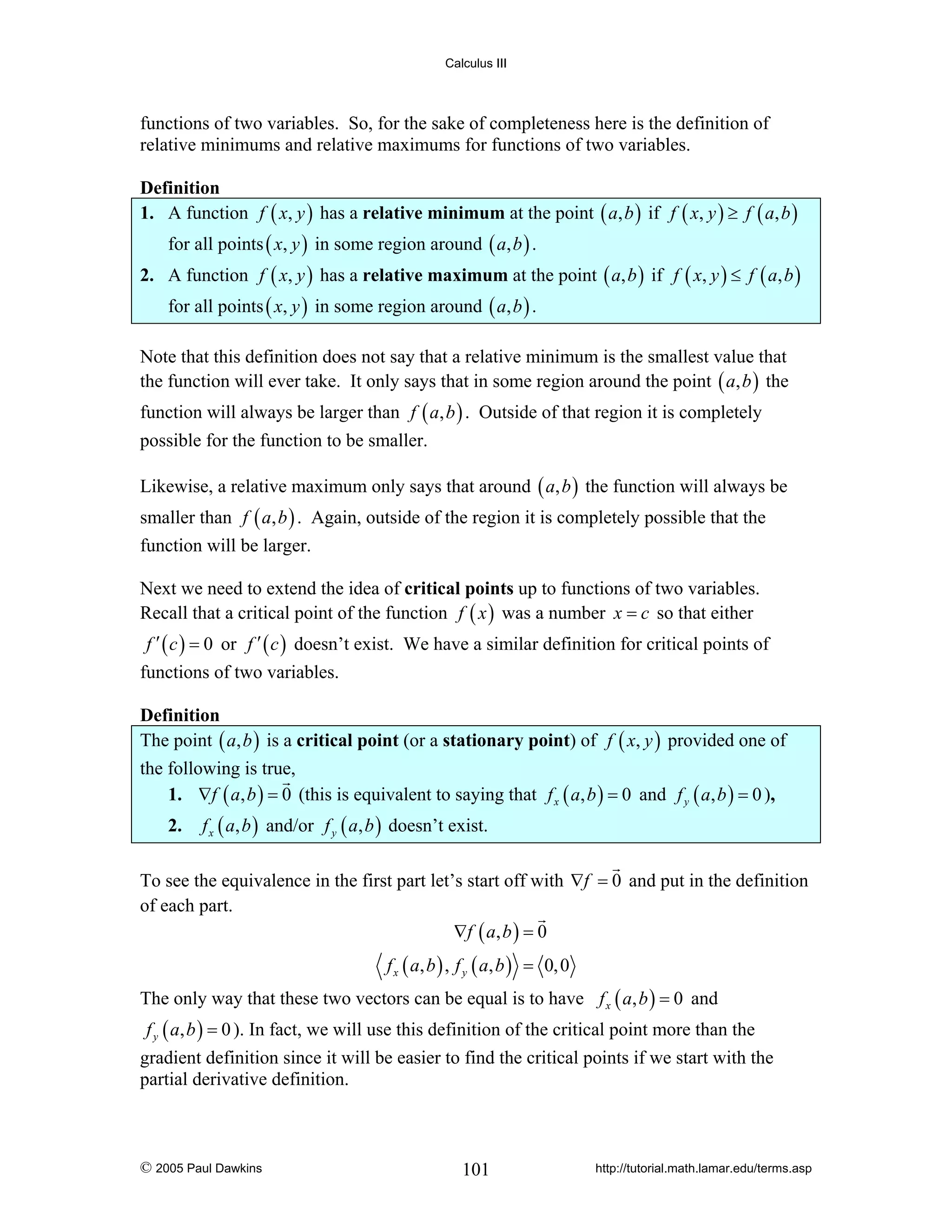 Calculus III

functions of two variables. So, for the sake of completeness here is the definition of
relative minimums and relative maximums for functions of two variables.

Definition
1. A function f ( x, y ) has a relative minimum at the point ( a, b ) if f ( x, y ) ≥ f ( a, b )
for all points ( x, y ) in some region around ( a, b ) .

2. A function f ( x, y ) has a relative maximum at the point ( a, b ) if f ( x, y ) ≤ f ( a, b )
for all points ( x, y ) in some region around ( a, b ) .
Note that this definition does not say that a relative minimum is the smallest value that
the function will ever take. It only says that in some region around the point ( a, b ) the
function will always be larger than f ( a, b ) . Outside of that region it is completely
possible for the function to be smaller.
Likewise, a relative maximum only says that around ( a, b ) the function will always be
smaller than f ( a, b ) . Again, outside of the region it is completely possible that the
function will be larger.
Next we need to extend the idea of critical points up to functions of two variables.
Recall that a critical point of the function f ( x ) was a number x = c so that either
f ′ ( c ) = 0 or f ′ ( c ) doesn’t exist. We have a similar definition for critical points of

functions of two variables.

Definition
The point ( a, b ) is a critical point (or a stationary point) of f ( x, y ) provided one of
the following is true,
1. ∇f ( a, b ) = 0 (this is equivalent to saying that f x ( a, b ) = 0 and f y ( a, b ) = 0 ),
2.

f x ( a, b ) and/or f y ( a, b ) doesn’t exist.

To see the equivalence in the first part let’s start off with ∇f = 0 and put in the definition
of each part.
∇f ( a , b ) = 0
f x ( a, b ) , f y ( a, b ) = 0, 0

The only way that these two vectors can be equal is to have f x ( a, b ) = 0 and
f y ( a, b ) = 0 ). In fact, we will use this definition of the critical point more than the

gradient definition since it will be easier to find the critical points if we start with the
partial derivative definition.

© 2005 Paul Dawkins

101

http://tutorial.math.lamar.edu/terms.asp

 