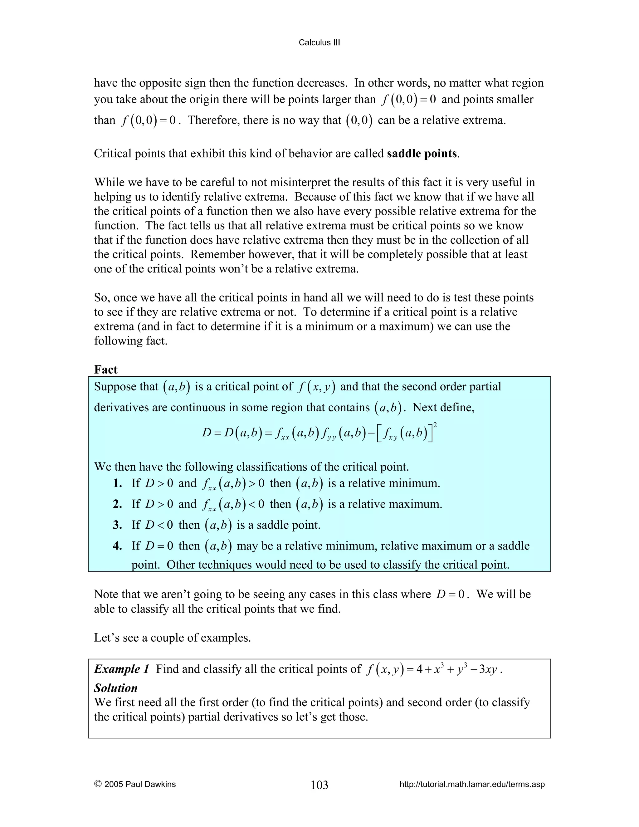 Calculus III

have the opposite sign then the function decreases. In other words, no matter what region
you take about the origin there will be points larger than f ( 0, 0 ) = 0 and points smaller
than f ( 0, 0 ) = 0 . Therefore, there is no way that ( 0, 0 ) can be a relative extrema.
Critical points that exhibit this kind of behavior are called saddle points.
While we have to be careful to not misinterpret the results of this fact it is very useful in
helping us to identify relative extrema. Because of this fact we know that if we have all
the critical points of a function then we also have every possible relative extrema for the
function. The fact tells us that all relative extrema must be critical points so we know
that if the function does have relative extrema then they must be in the collection of all
the critical points. Remember however, that it will be completely possible that at least
one of the critical points won’t be a relative extrema.
So, once we have all the critical points in hand all we will need to do is test these points
to see if they are relative extrema or not. To determine if a critical point is a relative
extrema (and in fact to determine if it is a minimum or a maximum) we can use the
following fact.

Fact
Suppose that ( a, b ) is a critical point of f ( x, y ) and that the second order partial
derivatives are continuous in some region that contains ( a, b ) . Next define,
D = D ( a, b ) = f x x ( a, b ) f y y ( a , b ) − ⎡ f x y ( a, b ) ⎤
⎣
⎦

2

We then have the following classifications of the critical point.
1. If D > 0 and f x x ( a, b ) > 0 then ( a, b ) is a relative minimum.

2. If D > 0 and f x x ( a, b ) < 0 then ( a, b ) is a relative maximum.
3. If D < 0 then ( a, b ) is a saddle point.
4. If D = 0 then ( a, b ) may be a relative minimum, relative maximum or a saddle
point. Other techniques would need to be used to classify the critical point.
Note that we aren’t going to be seeing any cases in this class where D = 0 . We will be
able to classify all the critical points that we find.
Let’s see a couple of examples.
Example 1 Find and classify all the critical points of f ( x, y ) = 4 + x 3 + y 3 − 3 xy .
Solution
We first need all the first order (to find the critical points) and second order (to classify
the critical points) partial derivatives so let’s get those.

© 2005 Paul Dawkins

103

http://tutorial.math.lamar.edu/terms.asp

 