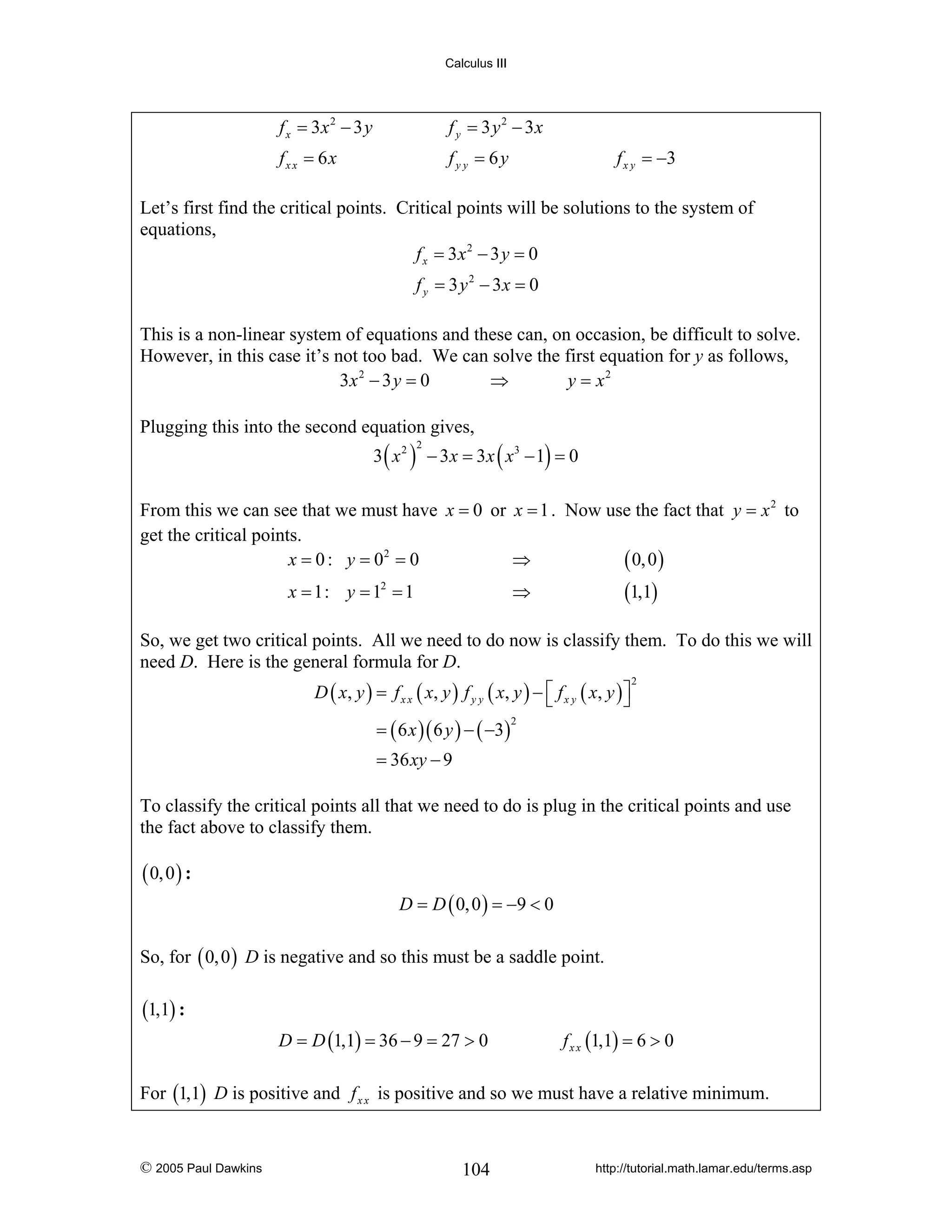 Calculus III

f x = 3x 2 − 3 y

f y = 3 y 2 − 3x

fx x = 6x

fy y = 6y

f x y = −3

Let’s first find the critical points. Critical points will be solutions to the system of
equations,
f x = 3x 2 − 3 y = 0
f y = 3 y 2 − 3x = 0
This is a non-linear system of equations and these can, on occasion, be difficult to solve.
However, in this case it’s not too bad. We can solve the first equation for y as follows,
3x 2 − 3 y = 0
⇒
y = x2
Plugging this into the second equation gives,

3 ( x 2 ) − 3 x = 3 x ( x3 − 1) = 0
2

From this we can see that we must have x = 0 or x = 1 . Now use the fact that y = x 2 to
get the critical points.
x = 0 : y = 02 = 0
⇒
( 0, 0 )
x = 1: y = 12 = 1

(1,1)

⇒

So, we get two critical points. All we need to do now is classify them. To do this we will
need D. Here is the general formula for D.
D ( x , y ) = f x x ( x, y ) f y y ( x , y ) − ⎡ f x y ( x , y ) ⎤
⎣
⎦
= ( 6 x )( 6 y ) − ( −3)

2

2

= 36 xy − 9

To classify the critical points all that we need to do is plug in the critical points and use
the fact above to classify them.

( 0, 0 ) :
D = D ( 0, 0 ) = −9 < 0

So, for ( 0, 0 ) D is negative and so this must be a saddle point.

(1,1) :
D = D (1,1) = 36 − 9 = 27 > 0

f x x (1,1) = 6 > 0

For (1,1) D is positive and f x x is positive and so we must have a relative minimum.

© 2005 Paul Dawkins

104

http://tutorial.math.lamar.edu/terms.asp

 