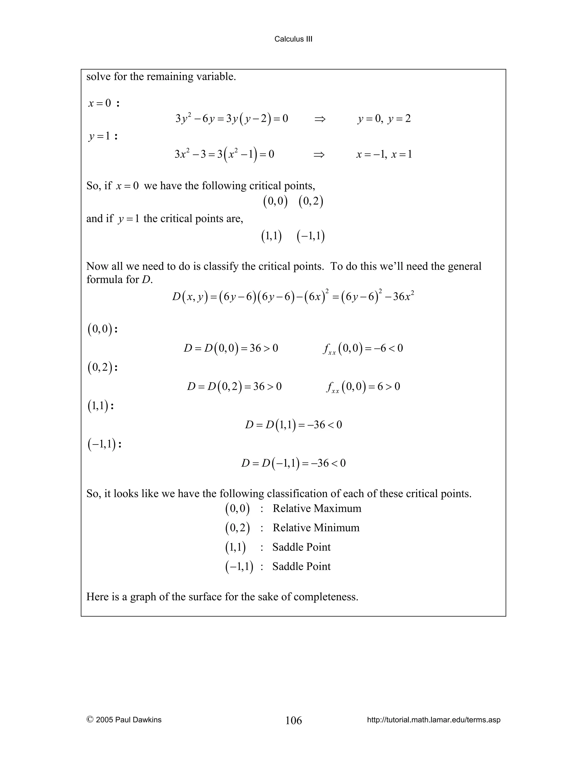 Calculus III

solve for the remaining variable.
x=0 :

y =1 :

3 y2 − 6 y = 3 y ( y − 2) = 0

⇒

y = 0, y = 2

3x 2 − 3 = 3 ( x 2 − 1) = 0

⇒

x = −1, x = 1

So, if x = 0 we have the following critical points,
( 0, 0 ) ( 0, 2 )
and if y = 1 the critical points are,

(1,1) ( −1,1)
Now all we need to do is classify the critical points. To do this we’ll need the general
formula for D.
2
2
D ( x, y ) = ( 6 y − 6 )( 6 y − 6 ) − ( 6 x ) = ( 6 y − 6 ) − 36 x 2

( 0, 0 ) :
D = D ( 0, 0 ) = 36 > 0

f x x ( 0, 0 ) = −6 < 0

D = D ( 0, 2 ) = 36 > 0

f x x ( 0, 0 ) = 6 > 0

( 0, 2 ) :
(1,1) :
D = D (1,1) = −36 < 0

( −1,1) :
D = D ( −1,1) = −36 < 0

So, it looks like we have the following classification of each of these critical points.
( 0, 0 ) : Relative Maximum

( 0, 2 )
(1,1)
( −1,1)

: Relative Minimum
: Saddle Point
: Saddle Point

Here is a graph of the surface for the sake of completeness.

© 2005 Paul Dawkins

106

http://tutorial.math.lamar.edu/terms.asp

 