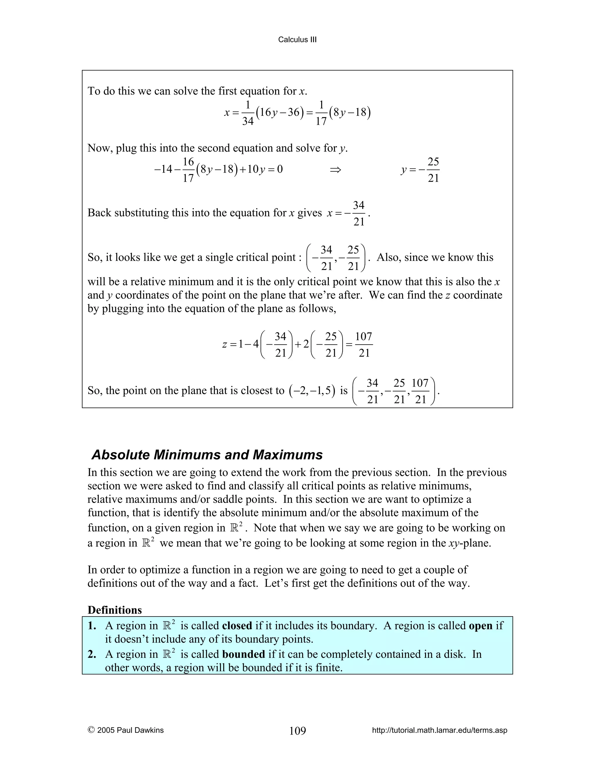Calculus III

To do this we can solve the first equation for x.
1
1
x = (16 y − 36 ) = ( 8 y − 18 )
34
17
Now, plug this into the second equation and solve for y.
16
−14 − ( 8 y − 18 ) + 10 y = 0
⇒
17
Back substituting this into the equation for x gives x = −

y=−

25
21

34
.
21

⎛ 34 25 ⎞
So, it looks like we get a single critical point : ⎜ − , − ⎟ . Also, since we know this
⎝ 21 21 ⎠
will be a relative minimum and it is the only critical point we know that this is also the x
and y coordinates of the point on the plane that we’re after. We can find the z coordinate
by plugging into the equation of the plane as follows,
⎛ 34 ⎞ ⎛ 25 ⎞ 107
z = 1− 4⎜ − ⎟ + 2⎜ − ⎟ =
⎝ 21 ⎠ ⎝ 21 ⎠ 21
⎛ 34 25 107 ⎞
So, the point on the plane that is closest to ( −2, −1,5 ) is ⎜ − , − ,
⎟.
⎝ 21 21 21 ⎠

Absolute Minimums and Maximums
In this section we are going to extend the work from the previous section. In the previous
section we were asked to find and classify all critical points as relative minimums,
relative maximums and/or saddle points. In this section we are want to optimize a
function, that is identify the absolute minimum and/or the absolute maximum of the
function, on a given region in 2 . Note that when we say we are going to be working on
a region in 2 we mean that we’re going to be looking at some region in the xy-plane.
In order to optimize a function in a region we are going to need to get a couple of
definitions out of the way and a fact. Let’s first get the definitions out of the way.

Definitions
1. A region in 2 is called closed if it includes its boundary. A region is called open if
it doesn’t include any of its boundary points.
2. A region in 2 is called bounded if it can be completely contained in a disk. In
other words, a region will be bounded if it is finite.

© 2005 Paul Dawkins

109

http://tutorial.math.lamar.edu/terms.asp

 