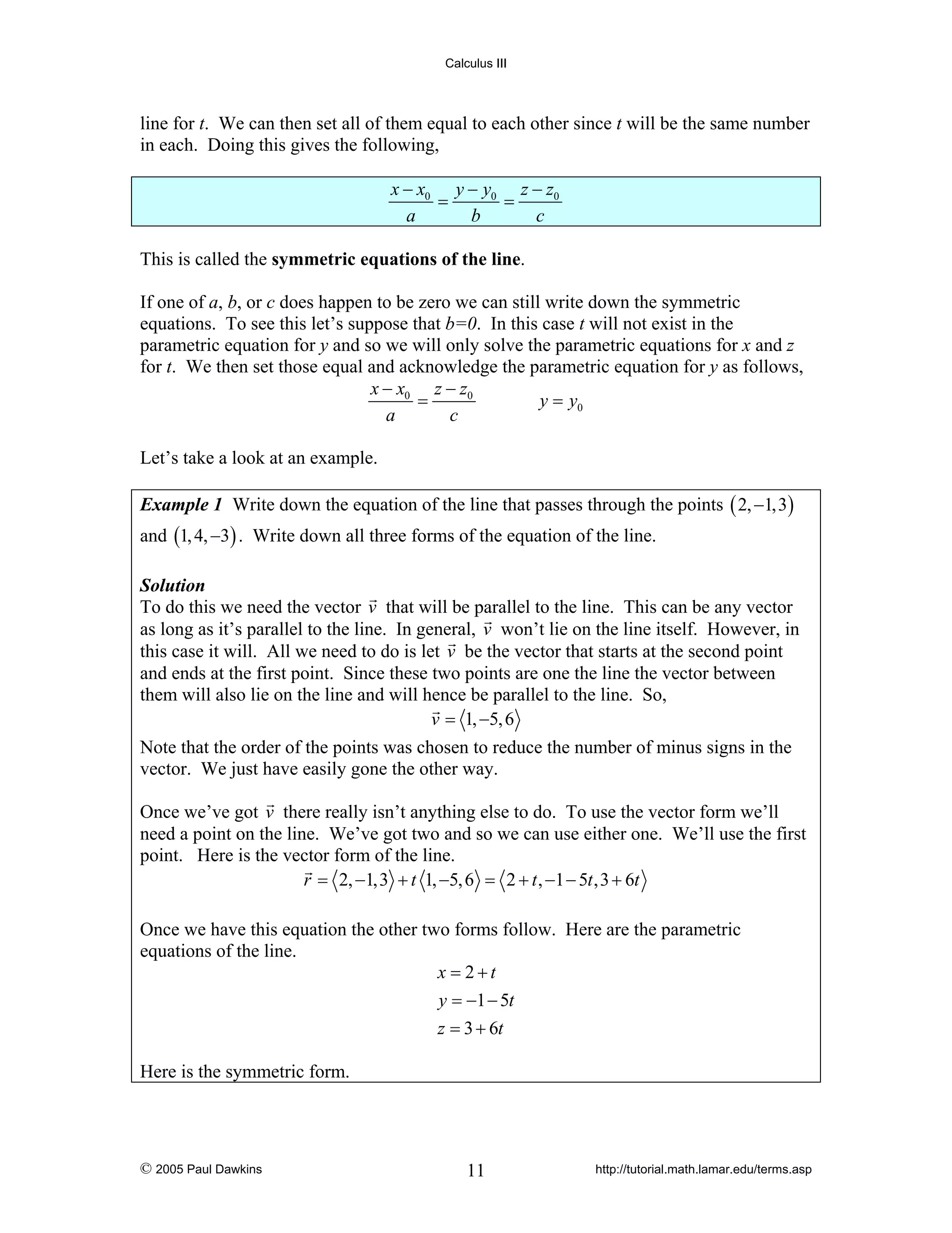 Calculus III

line for t. We can then set all of them equal to each other since t will be the same number
in each. Doing this gives the following,

x − x0 y − y0 z − z0
=
=
a
b
c
This is called the symmetric equations of the line.
If one of a, b, or c does happen to be zero we can still write down the symmetric
equations. To see this let’s suppose that b=0. In this case t will not exist in the
parametric equation for y and so we will only solve the parametric equations for x and z
for t. We then set those equal and acknowledge the parametric equation for y as follows,
x − x0 z − z0
=
y = y0
a
c
Let’s take a look at an example.
Example 1 Write down the equation of the line that passes through the points ( 2, −1,3)

and (1, 4, −3) . Write down all three forms of the equation of the line.
Solution
To do this we need the vector v that will be parallel to the line. This can be any vector
as long as it’s parallel to the line. In general, v won’t lie on the line itself. However, in
this case it will. All we need to do is let v be the vector that starts at the second point
and ends at the first point. Since these two points are one the line the vector between
them will also lie on the line and will hence be parallel to the line. So,
v = 1, −5, 6

Note that the order of the points was chosen to reduce the number of minus signs in the
vector. We just have easily gone the other way.
Once we’ve got v there really isn’t anything else to do. To use the vector form we’ll
need a point on the line. We’ve got two and so we can use either one. We’ll use the first
point. Here is the vector form of the line.
r = 2, −1,3 + t 1, −5, 6 = 2 + t , −1 − 5t ,3 + 6t
Once we have this equation the other two forms follow. Here are the parametric
equations of the line.
x = 2+t
y = −1 − 5t
z = 3 + 6t
Here is the symmetric form.

© 2005 Paul Dawkins

11

http://tutorial.math.lamar.edu/terms.asp

 