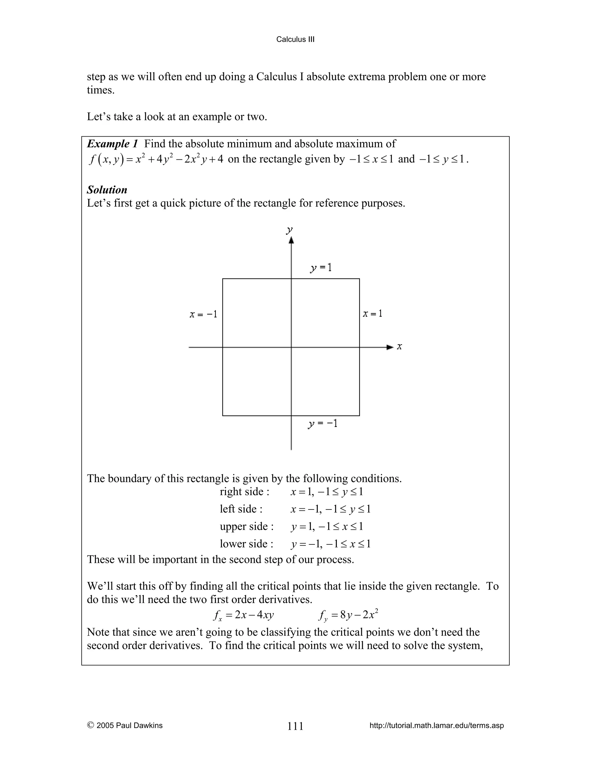 Calculus III

step as we will often end up doing a Calculus I absolute extrema problem one or more
times.
Let’s take a look at an example or two.
Example 1 Find the absolute minimum and absolute maximum of
f ( x, y ) = x 2 + 4 y 2 − 2 x 2 y + 4 on the rectangle given by −1 ≤ x ≤ 1 and −1 ≤ y ≤ 1 .
Solution
Let’s first get a quick picture of the rectangle for reference purposes.

The boundary of this rectangle is given by the following conditions.
x = 1, − 1 ≤ y ≤ 1
right side :
left side :
x = −1, − 1 ≤ y ≤ 1
upper side :
y = 1, − 1 ≤ x ≤ 1
lower side :
y = −1, − 1 ≤ x ≤ 1
These will be important in the second step of our process.
We’ll start this off by finding all the critical points that lie inside the given rectangle. To
do this we’ll need the two first order derivatives.
f x = 2 x − 4 xy
f y = 8 y − 2 x2
Note that since we aren’t going to be classifying the critical points we don’t need the
second order derivatives. To find the critical points we will need to solve the system,

© 2005 Paul Dawkins

111

http://tutorial.math.lamar.edu/terms.asp

 