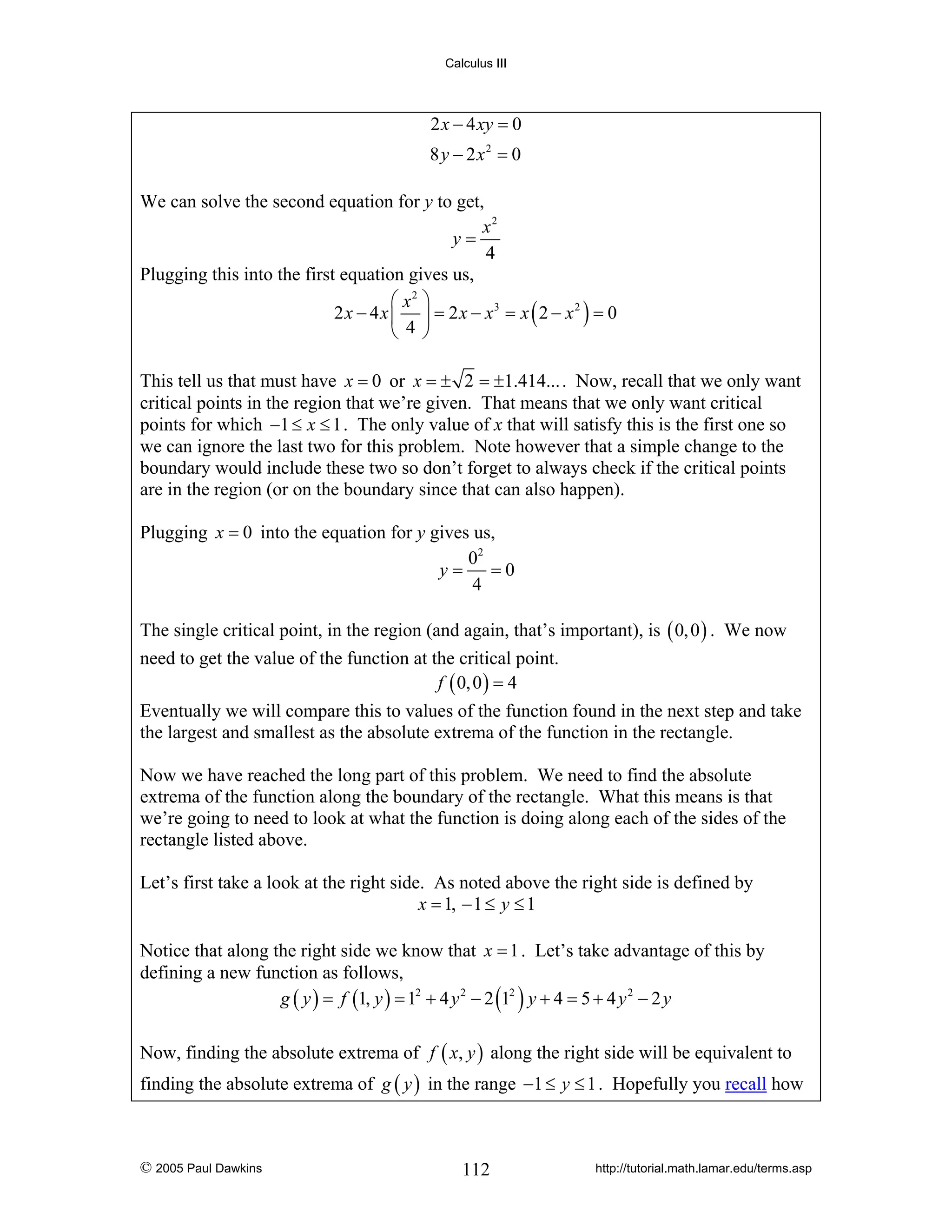 Calculus III

2 x − 4 xy = 0
8 y − 2x2 = 0
We can solve the second equation for y to get,
x2
y=
4
Plugging this into the first equation gives us,
⎛ x2 ⎞
2 x − 4 x ⎜ ⎟ = 2 x − x3 = x ( 2 − x 2 ) = 0
⎝ 4 ⎠
This tell us that must have x = 0 or x = ± 2 = ±1.414... . Now, recall that we only want
critical points in the region that we’re given. That means that we only want critical
points for which −1 ≤ x ≤ 1 . The only value of x that will satisfy this is the first one so
we can ignore the last two for this problem. Note however that a simple change to the
boundary would include these two so don’t forget to always check if the critical points
are in the region (or on the boundary since that can also happen).
Plugging x = 0 into the equation for y gives us,
02
y=
=0
4
The single critical point, in the region (and again, that’s important), is ( 0, 0 ) . We now
need to get the value of the function at the critical point.
f ( 0, 0 ) = 4
Eventually we will compare this to values of the function found in the next step and take
the largest and smallest as the absolute extrema of the function in the rectangle.
Now we have reached the long part of this problem. We need to find the absolute
extrema of the function along the boundary of the rectangle. What this means is that
we’re going to need to look at what the function is doing along each of the sides of the
rectangle listed above.
Let’s first take a look at the right side. As noted above the right side is defined by
x = 1, − 1 ≤ y ≤ 1
Notice that along the right side we know that x = 1 . Let’s take advantage of this by
defining a new function as follows,
g ( y ) = f (1, y ) = 12 + 4 y 2 − 2 (12 ) y + 4 = 5 + 4 y 2 − 2 y
Now, finding the absolute extrema of f ( x, y ) along the right side will be equivalent to
finding the absolute extrema of g ( y ) in the range −1 ≤ y ≤ 1 . Hopefully you recall how

© 2005 Paul Dawkins

112

http://tutorial.math.lamar.edu/terms.asp

 