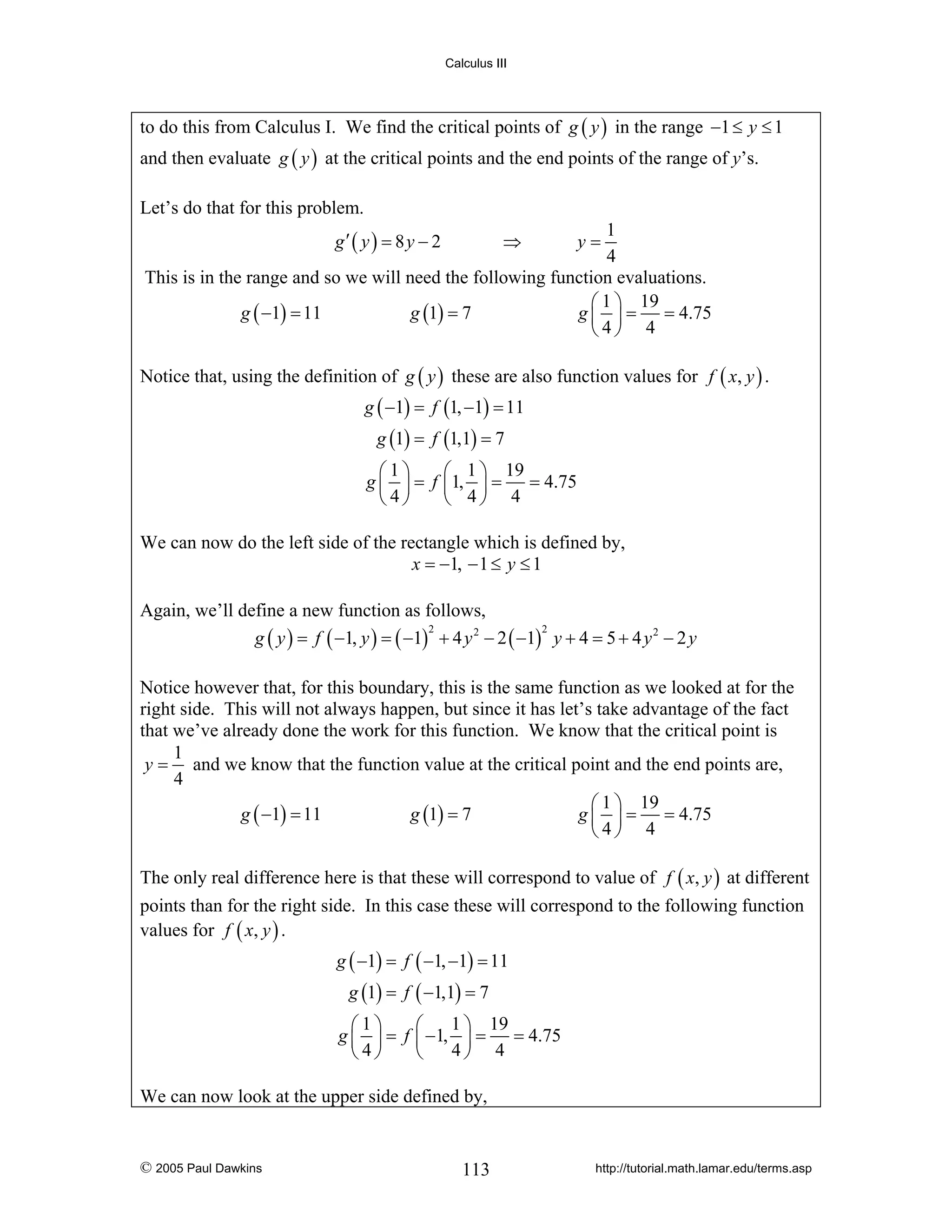 Calculus III

to do this from Calculus I. We find the critical points of g ( y ) in the range −1 ≤ y ≤ 1
and then evaluate g ( y ) at the critical points and the end points of the range of y’s.
Let’s do that for this problem.
1
4
This is in the range and so we will need the following function evaluations.
⎛ 1 ⎞ 19
g ( −1) = 11
g (1) = 7
g ⎜ ⎟ = = 4.75
⎝4⎠ 4
g′ ( y ) = 8 y − 2

⇒

y=

Notice that, using the definition of g ( y ) these are also function values for f ( x, y ) .
g ( −1) = f (1, −1) = 11
g (1) = f (1,1) = 7
⎛1⎞
⎛ 1 ⎞ 19
g ⎜ ⎟ = f ⎜1, ⎟ = = 4.75
⎝4⎠
⎝ 4⎠ 4
We can now do the left side of the rectangle which is defined by,
x = −1, − 1 ≤ y ≤ 1
Again, we’ll define a new function as follows,
2
2
g ( y ) = f ( −1, y ) = ( −1) + 4 y 2 − 2 ( −1) y + 4 = 5 + 4 y 2 − 2 y
Notice however that, for this boundary, this is the same function as we looked at for the
right side. This will not always happen, but since it has let’s take advantage of the fact
that we’ve already done the work for this function. We know that the critical point is
1
y = and we know that the function value at the critical point and the end points are,
4
⎛ 1 ⎞ 19
g ( −1) = 11
g (1) = 7
g ⎜ ⎟ = = 4.75
⎝4⎠ 4
The only real difference here is that these will correspond to value of f ( x, y ) at different
points than for the right side. In this case these will correspond to the following function
values for f ( x, y ) .
g ( −1) = f ( −1, −1) = 11
g (1) = f ( −1,1) = 7
1 ⎞ 19
⎛1⎞
⎛
g ⎜ ⎟ = f ⎜ −1, ⎟ = = 4.75
4⎠ 4
⎝4⎠
⎝
We can now look at the upper side defined by,

© 2005 Paul Dawkins

113

http://tutorial.math.lamar.edu/terms.asp

 