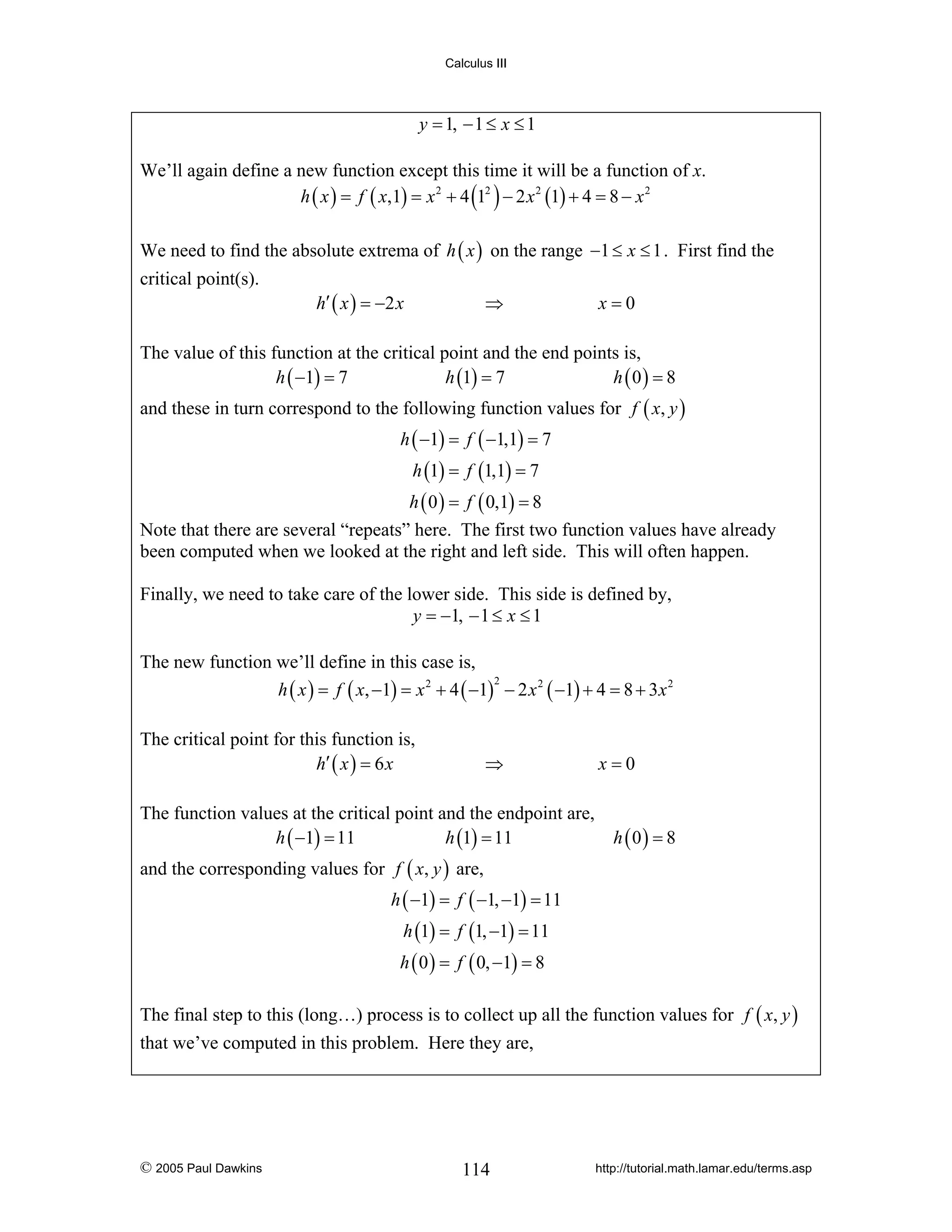 Calculus III

y = 1, − 1 ≤ x ≤ 1
We’ll again define a new function except this time it will be a function of x.
h ( x ) = f ( x,1) = x 2 + 4 (12 ) − 2 x 2 (1) + 4 = 8 − x 2
We need to find the absolute extrema of h ( x ) on the range −1 ≤ x ≤ 1 . First find the
critical point(s).

h′ ( x ) = −2 x

⇒

x=0

The value of this function at the critical point and the end points is,
h ( −1) = 7
h (1) = 7
h (0) = 8
and these in turn correspond to the following function values for f ( x, y )
h ( −1) = f ( −1,1) = 7
h (1) = f (1,1) = 7
h ( 0 ) = f ( 0,1) = 8
Note that there are several “repeats” here. The first two function values have already
been computed when we looked at the right and left side. This will often happen.
Finally, we need to take care of the lower side. This side is defined by,
y = −1, − 1 ≤ x ≤ 1
The new function we’ll define in this case is,
2
h ( x ) = f ( x, −1) = x 2 + 4 ( −1) − 2 x 2 ( −1) + 4 = 8 + 3 x 2
The critical point for this function is,
h′ ( x ) = 6 x

⇒

The function values at the critical point and the endpoint are,
h ( −1) = 11
h (1) = 11

x=0

h (0) = 8

and the corresponding values for f ( x, y ) are,
h ( −1) = f ( −1, −1) = 11
h (1) = f (1, −1) = 11
h ( 0 ) = f ( 0, −1) = 8
The final step to this (long…) process is to collect up all the function values for f ( x, y )
that we’ve computed in this problem. Here they are,

© 2005 Paul Dawkins

114

http://tutorial.math.lamar.edu/terms.asp

 