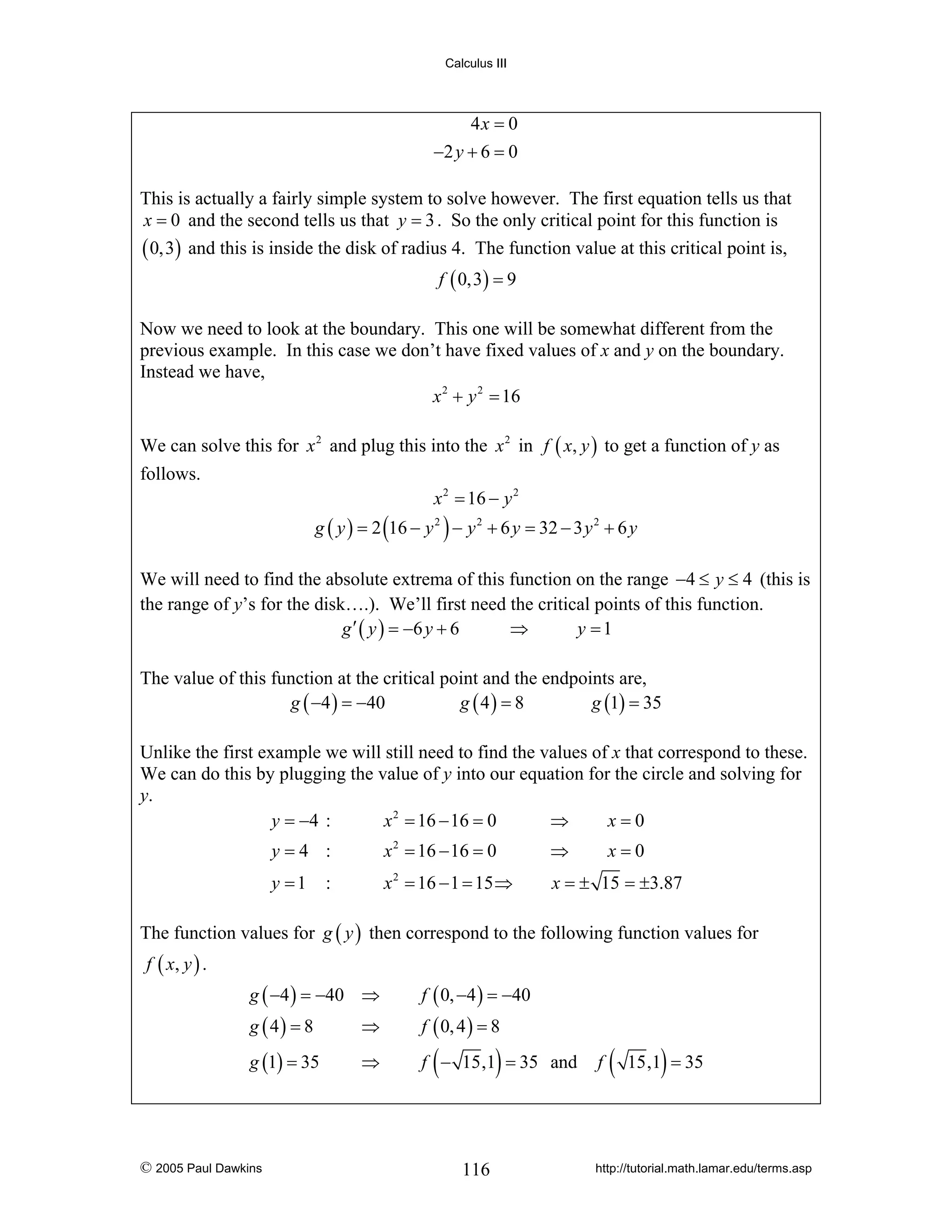Calculus III

4x = 0
−2 y + 6 = 0
This is actually a fairly simple system to solve however. The first equation tells us that
x = 0 and the second tells us that y = 3 . So the only critical point for this function is
( 0,3) and this is inside the disk of radius 4. The function value at this critical point is,
f ( 0,3) = 9

Now we need to look at the boundary. This one will be somewhat different from the
previous example. In this case we don’t have fixed values of x and y on the boundary.
Instead we have,
x 2 + y 2 = 16
We can solve this for x 2 and plug this into the x 2 in f ( x, y ) to get a function of y as
follows.
x 2 = 16 − y 2

g ( y ) = 2 (16 − y 2 ) − y 2 + 6 y = 32 − 3 y 2 + 6 y
We will need to find the absolute extrema of this function on the range −4 ≤ y ≤ 4 (this is
the range of y’s for the disk….). We’ll first need the critical points of this function.
g ′ ( y ) = −6 y + 6
⇒
y =1
The value of this function at the critical point and the endpoints are,
g ( −4 ) = −40
g ( 4) = 8
g (1) = 35
Unlike the first example we will still need to find the values of x that correspond to these.
We can do this by plugging the value of y into our equation for the circle and solving for
y.
y = −4 :
x 2 = 16 − 16 = 0
⇒
x=0
y=4 :

x 2 = 16 − 16 = 0

⇒

y =1

x 2 = 16 − 1 = 15 ⇒

x = ± 15 = ±3.87

:

x=0

The function values for g ( y ) then correspond to the following function values for
f ( x, y ) .
g ( −4 ) = −40 ⇒

f ( 0, −4 ) = −40

g ( 4) = 8

⇒

f ( 0, 4 ) = 8

g (1) = 35

⇒

f − 15,1 = 35 and

© 2005 Paul Dawkins

(

)

116

f

(

)

15,1 = 35

http://tutorial.math.lamar.edu/terms.asp

 