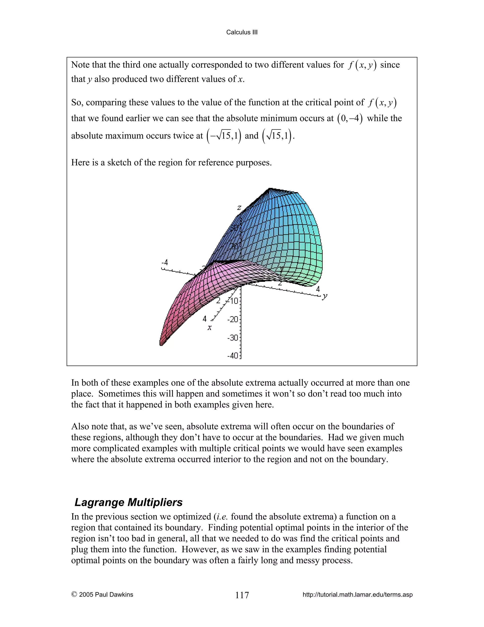 Calculus III

Note that the third one actually corresponded to two different values for f ( x, y ) since
that y also produced two different values of x.
So, comparing these values to the value of the function at the critical point of f ( x, y )
that we found earlier we can see that the absolute minimum occurs at ( 0, −4 ) while the

(

)

absolute maximum occurs twice at − 15,1 and

(

)

15,1 .

Here is a sketch of the region for reference purposes.

In both of these examples one of the absolute extrema actually occurred at more than one
place. Sometimes this will happen and sometimes it won’t so don’t read too much into
the fact that it happened in both examples given here.
Also note that, as we’ve seen, absolute extrema will often occur on the boundaries of
these regions, although they don’t have to occur at the boundaries. Had we given much
more complicated examples with multiple critical points we would have seen examples
where the absolute extrema occurred interior to the region and not on the boundary.

Lagrange Multipliers
In the previous section we optimized (i.e. found the absolute extrema) a function on a
region that contained its boundary. Finding potential optimal points in the interior of the
region isn’t too bad in general, all that we needed to do was find the critical points and
plug them into the function. However, as we saw in the examples finding potential
optimal points on the boundary was often a fairly long and messy process.

© 2005 Paul Dawkins

117

http://tutorial.math.lamar.edu/terms.asp

 