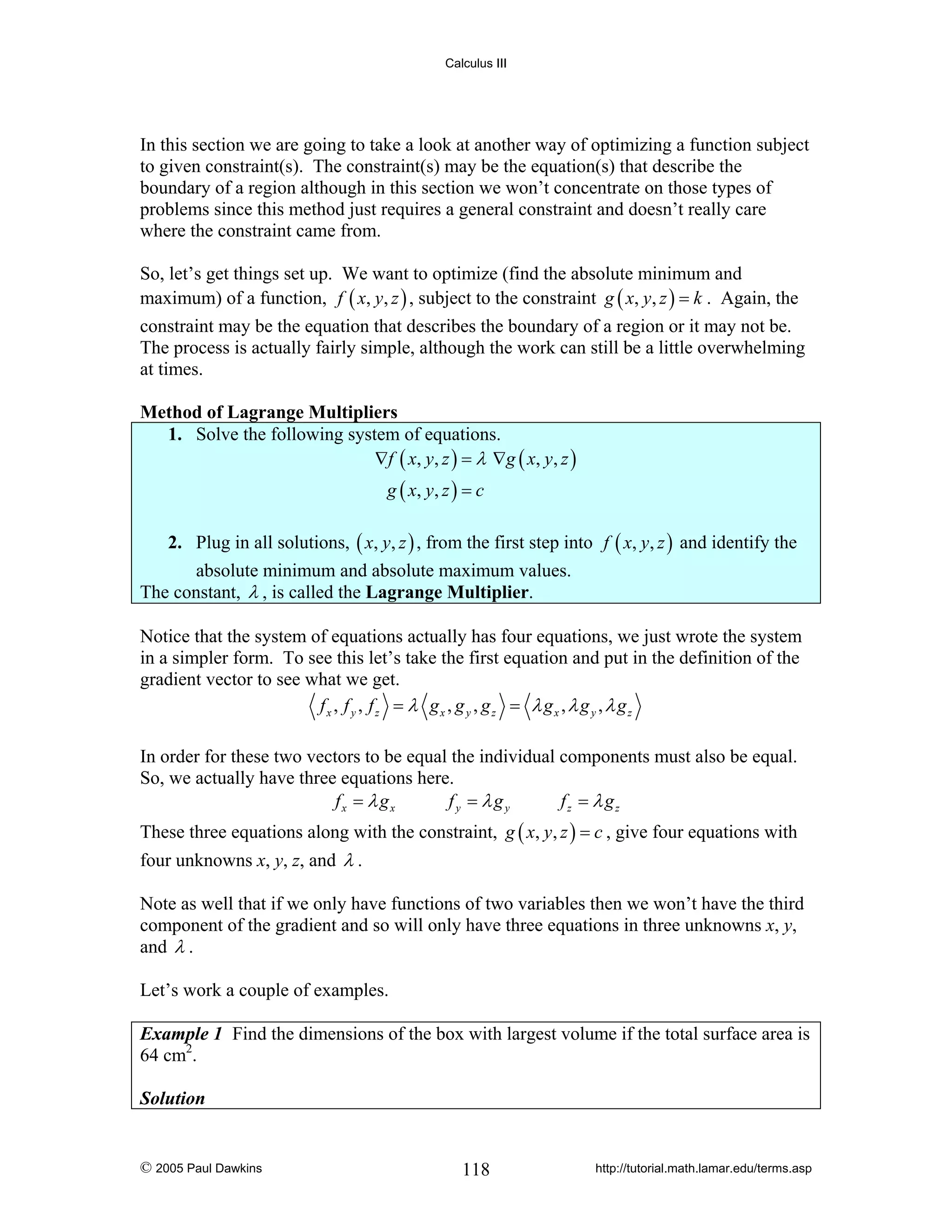 Calculus III

In this section we are going to take a look at another way of optimizing a function subject
to given constraint(s). The constraint(s) may be the equation(s) that describe the
boundary of a region although in this section we won’t concentrate on those types of
problems since this method just requires a general constraint and doesn’t really care
where the constraint came from.
So, let’s get things set up. We want to optimize (find the absolute minimum and
maximum) of a function, f ( x, y, z ) , subject to the constraint g ( x, y, z ) = k . Again, the
constraint may be the equation that describes the boundary of a region or it may not be.
The process is actually fairly simple, although the work can still be a little overwhelming
at times.

Method of Lagrange Multipliers
1. Solve the following system of equations.
∇ f ( x , y , z ) = λ ∇g ( x , y , z )
g ( x, y , z ) = c

2. Plug in all solutions, ( x, y, z ) , from the first step into f ( x, y, z ) and identify the
absolute minimum and absolute maximum values.
The constant, λ , is called the Lagrange Multiplier.
Notice that the system of equations actually has four equations, we just wrote the system
in a simpler form. To see this let’s take the first equation and put in the definition of the
gradient vector to see what we get.
fx , f y , fz = λ gx , g y , gz = λ gx , λ g y , λ gz
In order for these two vectors to be equal the individual components must also be equal.
So, we actually have three equations here.
fx = λ gx
fy = λgy
fz = λ gz
These three equations along with the constraint, g ( x, y, z ) = c , give four equations with
four unknowns x, y, z, and λ .
Note as well that if we only have functions of two variables then we won’t have the third
component of the gradient and so will only have three equations in three unknowns x, y,
and λ .
Let’s work a couple of examples.
Example 1 Find the dimensions of the box with largest volume if the total surface area is
64 cm2.
Solution

© 2005 Paul Dawkins

118

http://tutorial.math.lamar.edu/terms.asp

 