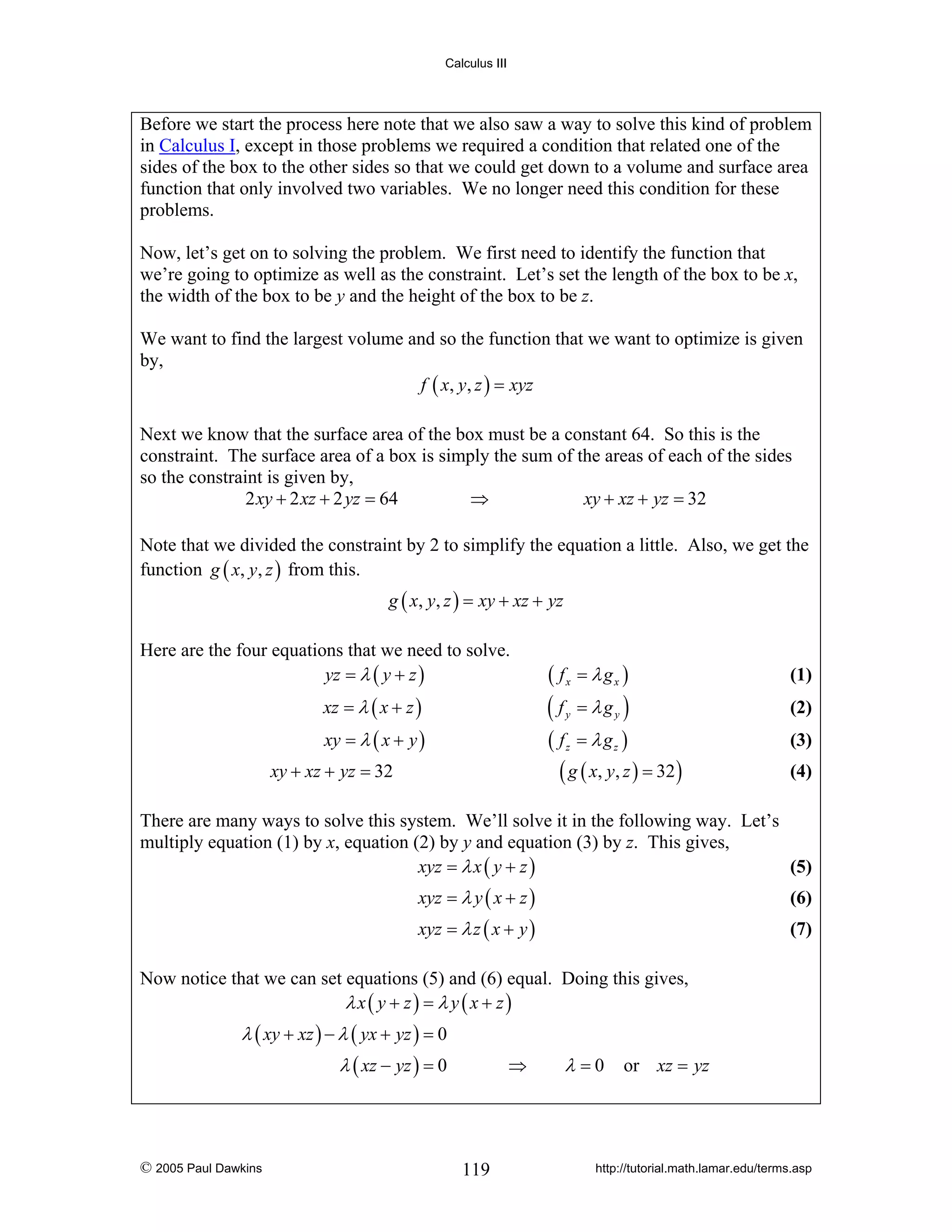Calculus III

Before we start the process here note that we also saw a way to solve this kind of problem
in Calculus I, except in those problems we required a condition that related one of the
sides of the box to the other sides so that we could get down to a volume and surface area
function that only involved two variables. We no longer need this condition for these
problems.
Now, let’s get on to solving the problem. We first need to identify the function that
we’re going to optimize as well as the constraint. Let’s set the length of the box to be x,
the width of the box to be y and the height of the box to be z.
We want to find the largest volume and so the function that we want to optimize is given
by,
f ( x, y, z ) = xyz
Next we know that the surface area of the box must be a constant 64. So this is the
constraint. The surface area of a box is simply the sum of the areas of each of the sides
so the constraint is given by,
2 xy + 2 xz + 2 yz = 64
⇒
xy + xz + yz = 32
Note that we divided the constraint by 2 to simplify the equation a little. Also, we get the
function g ( x, y, z ) from this.
g ( x, y, z ) = xy + xz + yz

Here are the four equations that we need to solve.
yz = λ ( y + z )

( fx = λ gx )

xz = λ ( x + z )

(f

xy = λ ( x + y )

( fz = λ gz )
( g ( x, y, z ) = 32 )

xy + xz + yz = 32

y

= λgy )

(1)
(2)
(3)
(4)

There are many ways to solve this system. We’ll solve it in the following way. Let’s
multiply equation (1) by x, equation (2) by y and equation (3) by z. This gives,
xyz = λ x ( y + z )
(5)
xyz = λ y ( x + z )

(6)

xyz = λ z ( x + y )

(7)

Now notice that we can set equations (5) and (6) equal. Doing this gives,
λx( y + z) = λ y ( x + z)

λ ( xy + xz ) − λ ( yx + yz ) = 0
λ ( xz − yz ) = 0

© 2005 Paul Dawkins

⇒

119

λ = 0 or xz = yz

http://tutorial.math.lamar.edu/terms.asp

 