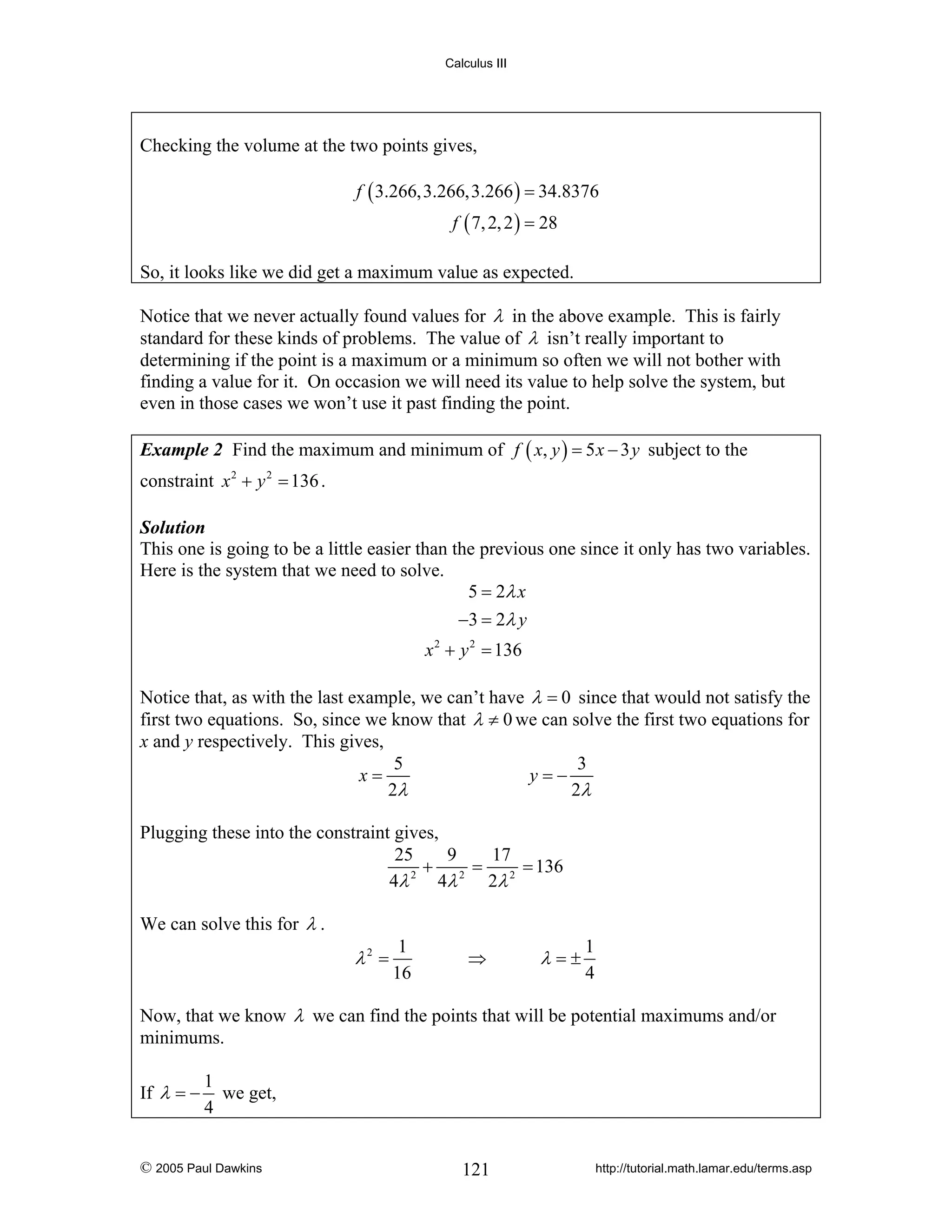 Calculus III

Checking the volume at the two points gives,
f ( 3.266,3.266,3.266 ) = 34.8376
f ( 7, 2, 2 ) = 28
So, it looks like we did get a maximum value as expected.
Notice that we never actually found values for λ in the above example. This is fairly
standard for these kinds of problems. The value of λ isn’t really important to
determining if the point is a maximum or a minimum so often we will not bother with
finding a value for it. On occasion we will need its value to help solve the system, but
even in those cases we won’t use it past finding the point.
Example 2 Find the maximum and minimum of f ( x, y ) = 5 x − 3 y subject to the

constraint x 2 + y 2 = 136 .
Solution
This one is going to be a little easier than the previous one since it only has two variables.
Here is the system that we need to solve.
5 = 2λ x
−3 = 2λ y

x 2 + y 2 = 136
Notice that, as with the last example, we can’t have λ = 0 since that would not satisfy the
first two equations. So, since we know that λ ≠ 0 we can solve the first two equations for
x and y respectively. This gives,
5
3
x=
y=−
2λ
2λ
Plugging these into the constraint gives,
25
9
17
+ 2 = 2 = 136
2
4λ
4λ
2λ
We can solve this for λ .

λ2 =

1
16

⇒

λ=±

1
4

Now, that we know λ we can find the points that will be potential maximums and/or
minimums.
If λ = −

1
we get,
4

© 2005 Paul Dawkins

121

http://tutorial.math.lamar.edu/terms.asp

 