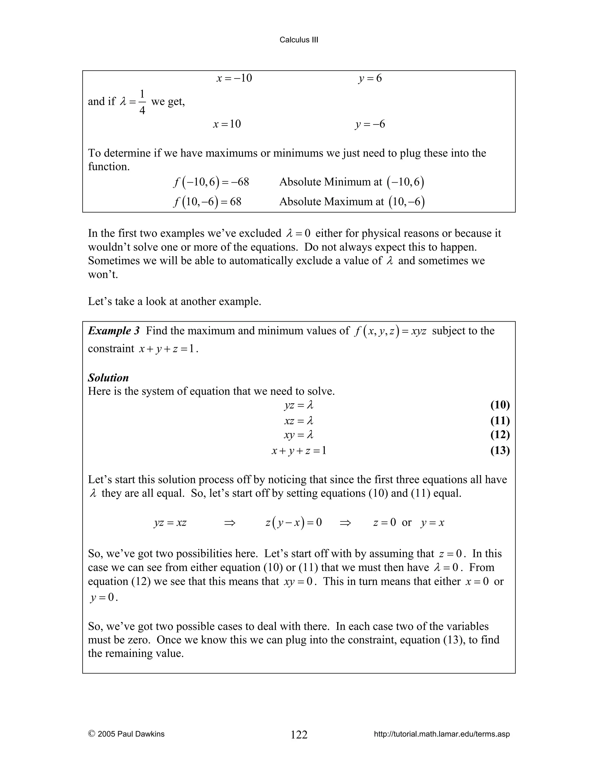 Calculus III

x = −10
and if λ =

1
we get,
4

y=6

x = 10

y = −6

To determine if we have maximums or minimums we just need to plug these into the
function.
f ( −10, 6 ) = −68
Absolute Minimum at ( −10, 6 )
f (10, −6 ) = 68

Absolute Maximum at (10, −6 )

In the first two examples we’ve excluded λ = 0 either for physical reasons or because it
wouldn’t solve one or more of the equations. Do not always expect this to happen.
Sometimes we will be able to automatically exclude a value of λ and sometimes we
won’t.
Let’s take a look at another example.
Example 3 Find the maximum and minimum values of f ( x, y, z ) = xyz subject to the

constraint x + y + z = 1 .
Solution
Here is the system of equation that we need to solve.
yz = λ
xz = λ
xy = λ
x + y + z =1

(10)
(11)
(12)
(13)

Let’s start this solution process off by noticing that since the first three equations all have
λ they are all equal. So, let’s start off by setting equations (10) and (11) equal.
yz = xz

⇒

z ( y − x) = 0

⇒

z = 0 or y = x

So, we’ve got two possibilities here. Let’s start off with by assuming that z = 0 . In this
case we can see from either equation (10) or (11) that we must then have λ = 0 . From
equation (12) we see that this means that xy = 0 . This in turn means that either x = 0 or
y = 0.
So, we’ve got two possible cases to deal with there. In each case two of the variables
must be zero. Once we know this we can plug into the constraint, equation (13), to find
the remaining value.

© 2005 Paul Dawkins

122

http://tutorial.math.lamar.edu/terms.asp

 
