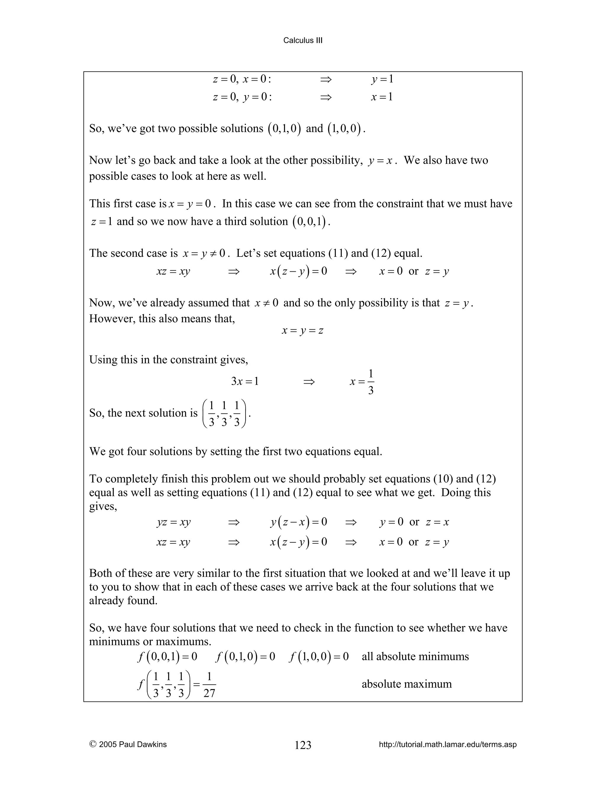 Calculus III

z = 0, x = 0 :
z = 0, y = 0 :

⇒
⇒

y =1
x =1

So, we’ve got two possible solutions ( 0,1, 0 ) and (1, 0, 0 ) .
Now let’s go back and take a look at the other possibility, y = x . We also have two
possible cases to look at here as well.
This first case is x = y = 0 . In this case we can see from the constraint that we must have
z = 1 and so we now have a third solution ( 0, 0,1) .
The second case is x = y ≠ 0 . Let’s set equations (11) and (12) equal.
xz = xy
⇒
x ( z − y) = 0
⇒
x = 0 or z = y

Now, we’ve already assumed that x ≠ 0 and so the only possibility is that z = y .
However, this also means that,
x= y=z
Using this in the constraint gives,
3x = 1

⇒

x=

1
3

⎛1 1 1⎞
So, the next solution is ⎜ , , ⎟ .
⎝ 3 3 3⎠

We got four solutions by setting the first two equations equal.
To completely finish this problem out we should probably set equations (10) and (12)
equal as well as setting equations (11) and (12) equal to see what we get. Doing this
gives,
⇒
⇒
yz = xy
y ( z − x) = 0
y = 0 or z = x
xz = xy

⇒

x ( z − y) = 0

⇒

x = 0 or z = y

Both of these are very similar to the first situation that we looked at and we’ll leave it up
to you to show that in each of these cases we arrive back at the four solutions that we
already found.
So, we have four solutions that we need to check in the function to see whether we have
minimums or maximums.
f ( 0, 0,1) = 0
f ( 0,1, 0 ) = 0 f (1, 0, 0 ) = 0 all absolute minimums
⎛1 1 1⎞ 1
f ⎜ , , ⎟=
⎝ 3 3 3 ⎠ 27

© 2005 Paul Dawkins

absolute maximum

123

http://tutorial.math.lamar.edu/terms.asp

 