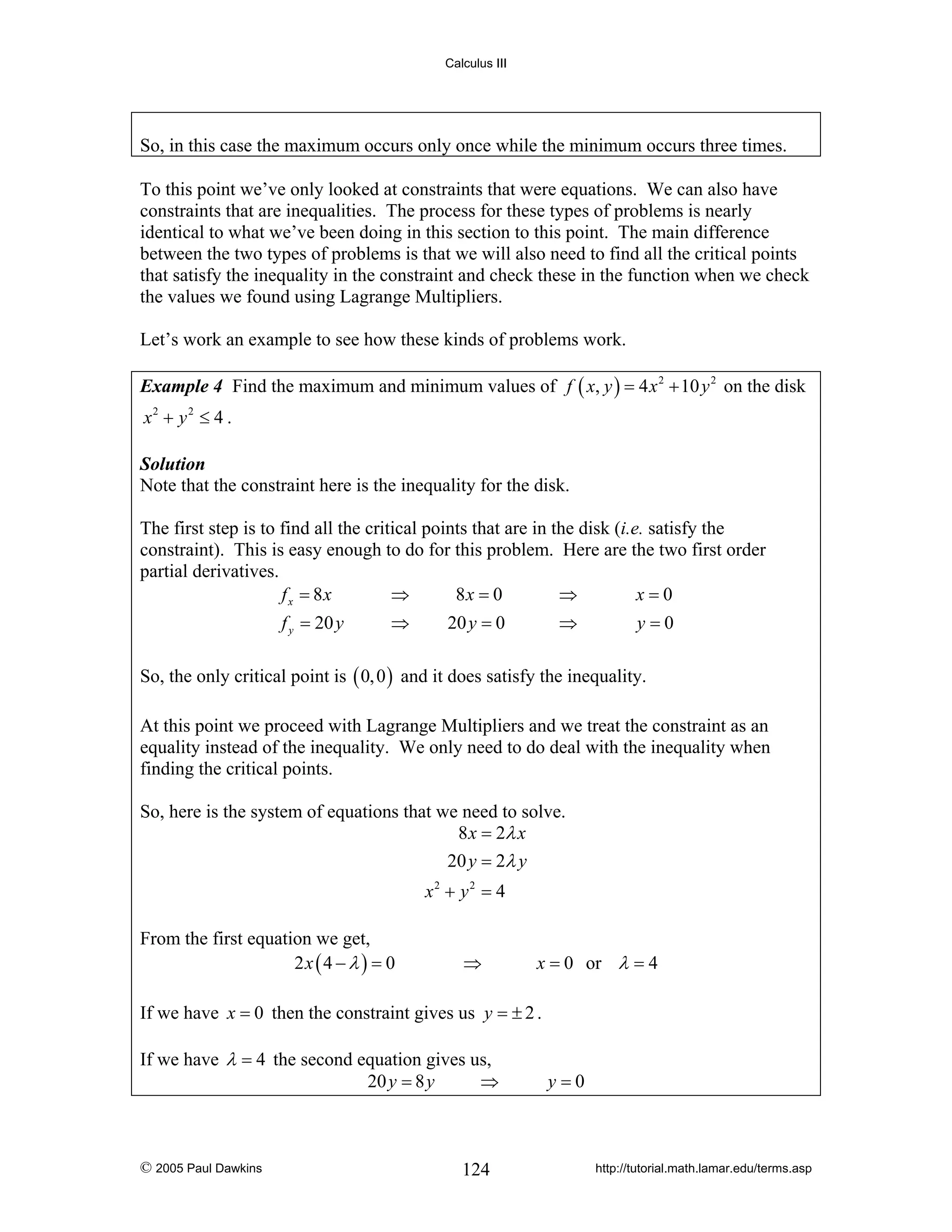 Calculus III

So, in this case the maximum occurs only once while the minimum occurs three times.
To this point we’ve only looked at constraints that were equations. We can also have
constraints that are inequalities. The process for these types of problems is nearly
identical to what we’ve been doing in this section to this point. The main difference
between the two types of problems is that we will also need to find all the critical points
that satisfy the inequality in the constraint and check these in the function when we check
the values we found using Lagrange Multipliers.
Let’s work an example to see how these kinds of problems work.
Example 4 Find the maximum and minimum values of f ( x, y ) = 4 x 2 + 10 y 2 on the disk

x2 + y 2 ≤ 4 .
Solution
Note that the constraint here is the inequality for the disk.

The first step is to find all the critical points that are in the disk (i.e. satisfy the
constraint). This is easy enough to do for this problem. Here are the two first order
partial derivatives.
f x = 8x
⇒
8x = 0
⇒
x=0
f y = 20 y

⇒

20 y = 0

⇒

y=0

So, the only critical point is ( 0, 0 ) and it does satisfy the inequality.
At this point we proceed with Lagrange Multipliers and we treat the constraint as an
equality instead of the inequality. We only need to do deal with the inequality when
finding the critical points.
So, here is the system of equations that we need to solve.
8 x = 2λ x
20 y = 2λ y
x2 + y 2 = 4

From the first equation we get,
2x ( 4 − λ ) = 0

⇒

x = 0 or λ = 4

If we have x = 0 then the constraint gives us y = ± 2 .
If we have λ = 4 the second equation gives us,
20 y = 8 y
⇒

© 2005 Paul Dawkins

124

y=0

http://tutorial.math.lamar.edu/terms.asp

 