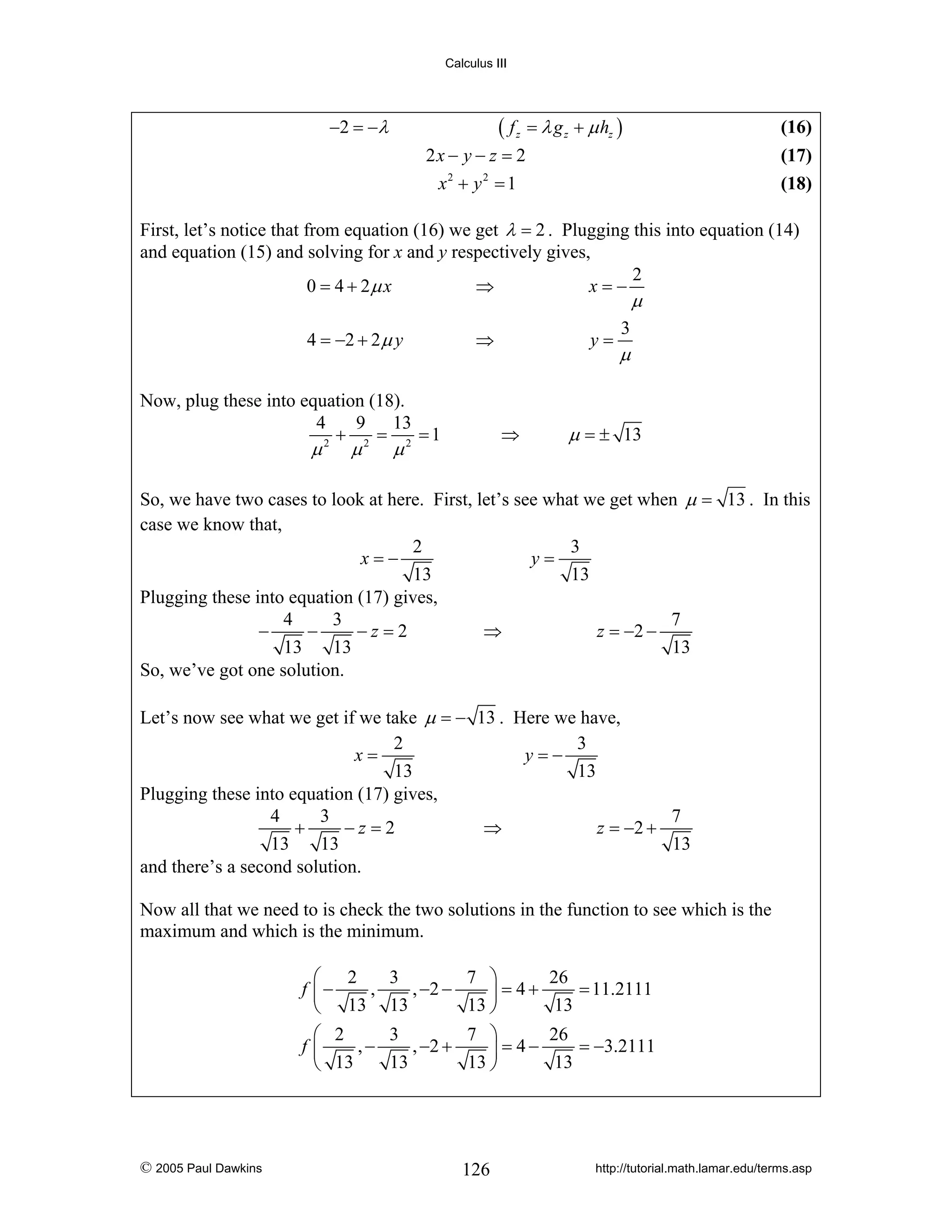 Calculus III

( f z = λ g z + μ hz )

−2 = − λ

(16)

2x − y − z = 2
x2 + y 2 = 1

(17)
(18)

First, let’s notice that from equation (16) we get λ = 2 . Plugging this into equation (14)
and equation (15) and solving for x and y respectively gives,
2
⇒
0 = 4 + 2μ x
x=−

μ

4 = −2 + 2 μ y

⇒

Now, plug these into equation (18).
4
9 13
+ 2 = 2 =1
2

μ

μ

y=

⇒

μ

3

μ

μ = ± 13

So, we have two cases to look at here. First, let’s see what we get when μ = 13 . In this
case we know that,
2
3
x=−
y=
13
13
Plugging these into equation (17) gives,
4
3
7
−
−
−z=2
⇒
z = −2 −
13
13
13
So, we’ve got one solution.
Let’s now see what we get if we take μ = − 13 . Here we have,
2
3
x=
y=−
13
13
Plugging these into equation (17) gives,
4
3
7
+
−z=2
⇒
z = −2 +
13
13
13
and there’s a second solution.
Now all that we need to is check the two solutions in the function to see which is the
maximum and which is the minimum.
⎛ 2
,
f ⎜−
⎝ 13
⎛ 2
,−
f⎜
⎝ 13

© 2005 Paul Dawkins

3
7 ⎞
, −2 −
⎟ = 4+
13
13 ⎠
3
7 ⎞
, −2 +
⎟ = 4−
13
13 ⎠

126

26
= 11.2111
13
26
= −3.2111
13

http://tutorial.math.lamar.edu/terms.asp

 