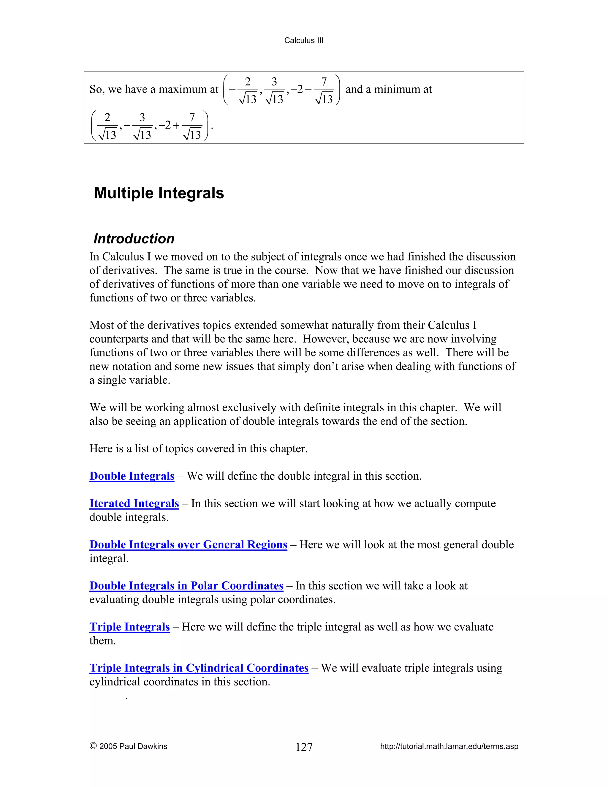 Calculus III

3
7 ⎞
⎛ 2
,
, −2 −
So, we have a maximum at ⎜ −
⎟ and a minimum at
13 ⎠
⎝ 13 13
3
7 ⎞
⎛ 2
,−
, −2 +
⎜
⎟.
13
13 ⎠
⎝ 13

Multiple Integrals
Introduction
In Calculus I we moved on to the subject of integrals once we had finished the discussion
of derivatives. The same is true in the course. Now that we have finished our discussion
of derivatives of functions of more than one variable we need to move on to integrals of
functions of two or three variables.
Most of the derivatives topics extended somewhat naturally from their Calculus I
counterparts and that will be the same here. However, because we are now involving
functions of two or three variables there will be some differences as well. There will be
new notation and some new issues that simply don’t arise when dealing with functions of
a single variable.
We will be working almost exclusively with definite integrals in this chapter. We will
also be seeing an application of double integrals towards the end of the section.
Here is a list of topics covered in this chapter.

Double Integrals – We will define the double integral in this section.
Iterated Integrals – In this section we will start looking at how we actually compute
double integrals.
Double Integrals over General Regions – Here we will look at the most general double
integral.
Double Integrals in Polar Coordinates – In this section we will take a look at
evaluating double integrals using polar coordinates.
Triple Integrals – Here we will define the triple integral as well as how we evaluate
them.
Triple Integrals in Cylindrical Coordinates – We will evaluate triple integrals using
cylindrical coordinates in this section.
.

© 2005 Paul Dawkins

127

http://tutorial.math.lamar.edu/terms.asp

 