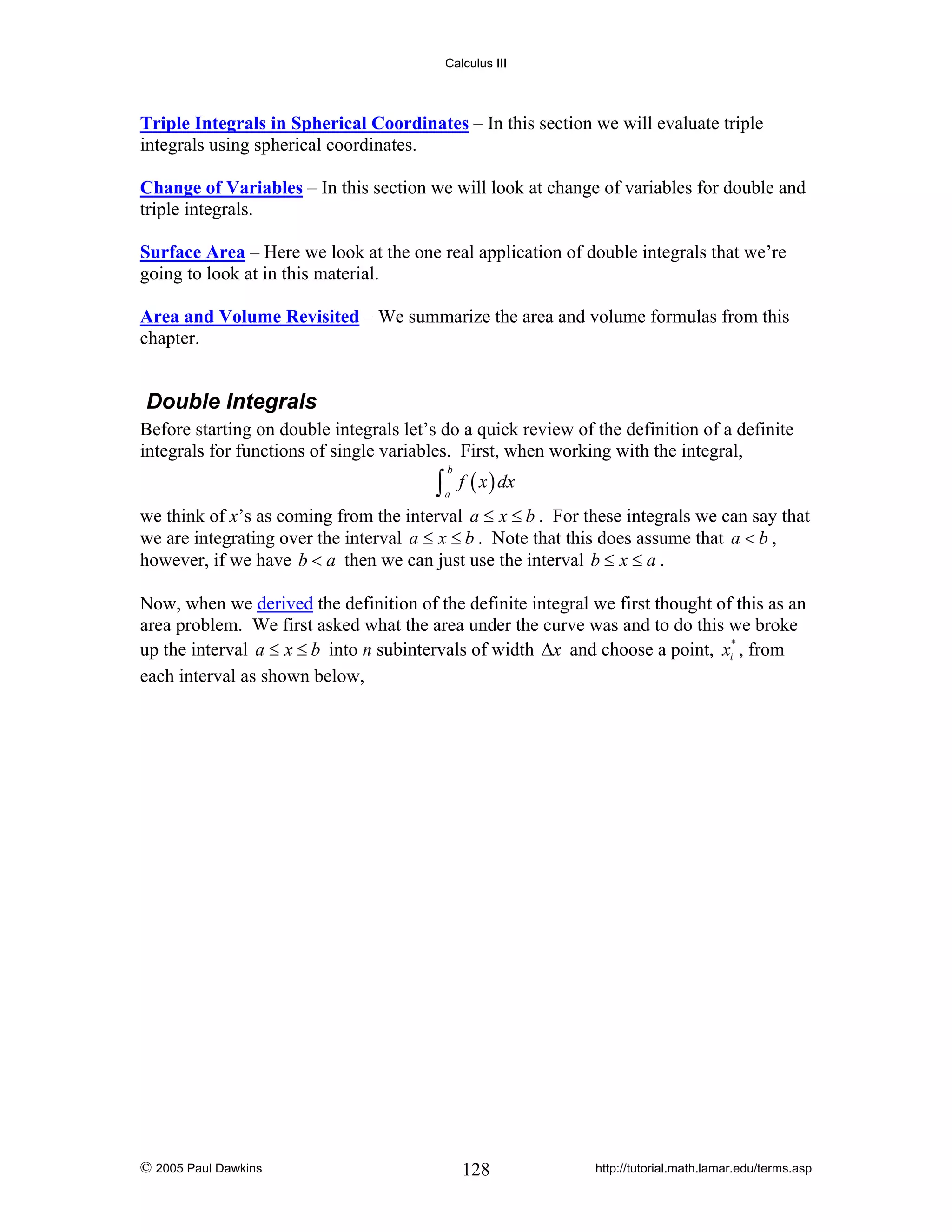 Calculus III

Triple Integrals in Spherical Coordinates – In this section we will evaluate triple
integrals using spherical coordinates.
Change of Variables – In this section we will look at change of variables for double and
triple integrals.
Surface Area – Here we look at the one real application of double integrals that we’re
going to look at in this material.
Area and Volume Revisited – We summarize the area and volume formulas from this
chapter.

Double Integrals
Before starting on double integrals let’s do a quick review of the definition of a definite
integrals for functions of single variables. First, when working with the integral,

∫ f ( x ) dx
b

a

we think of x’s as coming from the interval a ≤ x ≤ b . For these integrals we can say that
we are integrating over the interval a ≤ x ≤ b . Note that this does assume that a < b ,
however, if we have b < a then we can just use the interval b ≤ x ≤ a .
Now, when we derived the definition of the definite integral we first thought of this as an
area problem. We first asked what the area under the curve was and to do this we broke
up the interval a ≤ x ≤ b into n subintervals of width Δx and choose a point, xi* , from
each interval as shown below,

© 2005 Paul Dawkins

128

http://tutorial.math.lamar.edu/terms.asp

 