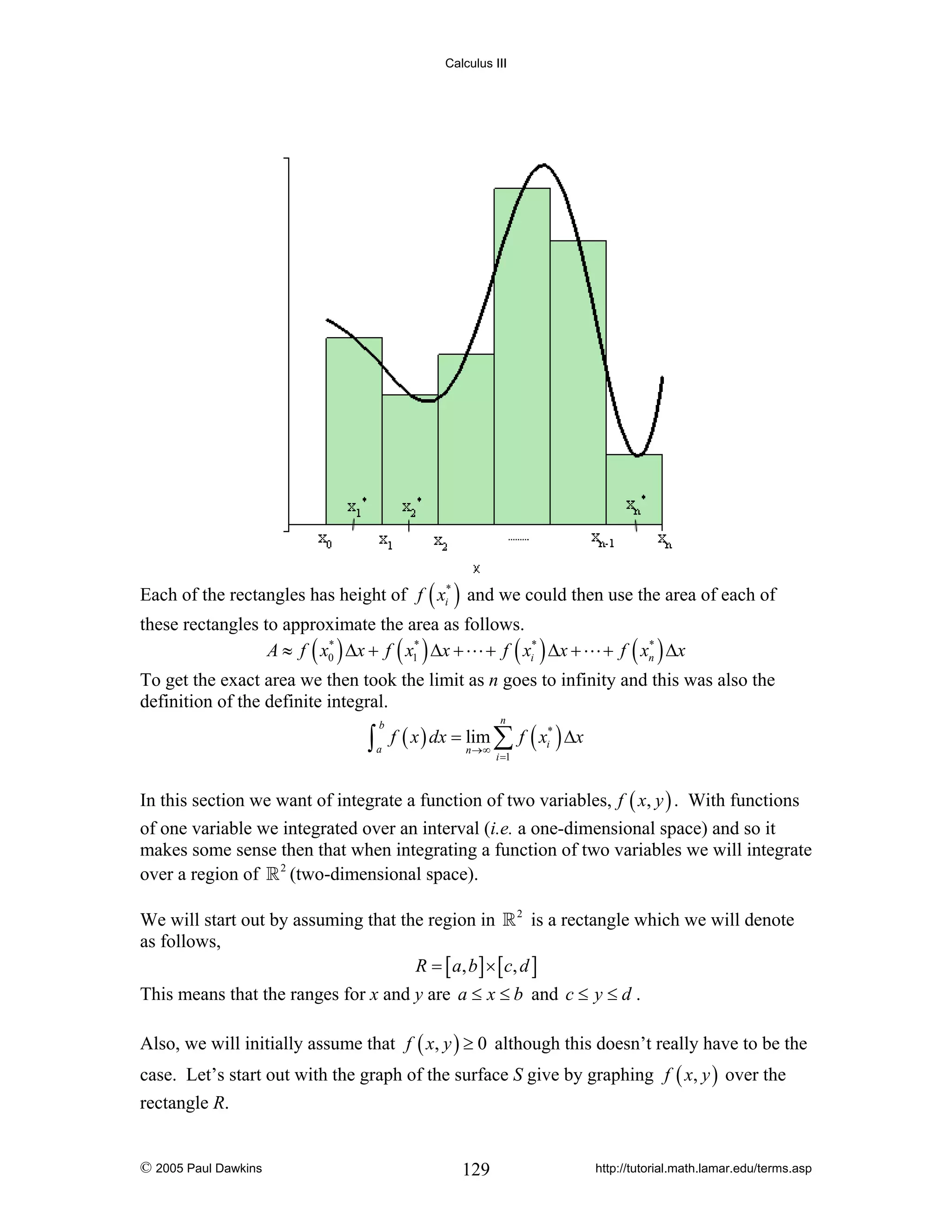 Calculus III

Each of the rectangles has height of f ( xi* ) and we could then use the area of each of
these rectangles to approximate the area as follows.
*
*
A ≈ f ( x0 ) Δx + f ( x1 ) Δx + + f ( xi* ) Δx +

*
+ f ( xn ) Δx

To get the exact area we then took the limit as n goes to infinity and this was also the
definition of the definite integral.

∫

b
a

f ( x ) dx = lim ∑ f ( xi* ) Δx
n

n →∞

i =1

In this section we want of integrate a function of two variables, f ( x, y ) . With functions
of one variable we integrated over an interval (i.e. a one-dimensional space) and so it
makes some sense then that when integrating a function of two variables we will integrate
over a region of 2 (two-dimensional space).
We will start out by assuming that the region in 2 is a rectangle which we will denote
as follows,
R = [ a , b ] × [ c, d ]
This means that the ranges for x and y are a ≤ x ≤ b and c ≤ y ≤ d .
Also, we will initially assume that f ( x, y ) ≥ 0 although this doesn’t really have to be the
case. Let’s start out with the graph of the surface S give by graphing f ( x, y ) over the
rectangle R.

© 2005 Paul Dawkins

129

http://tutorial.math.lamar.edu/terms.asp

 