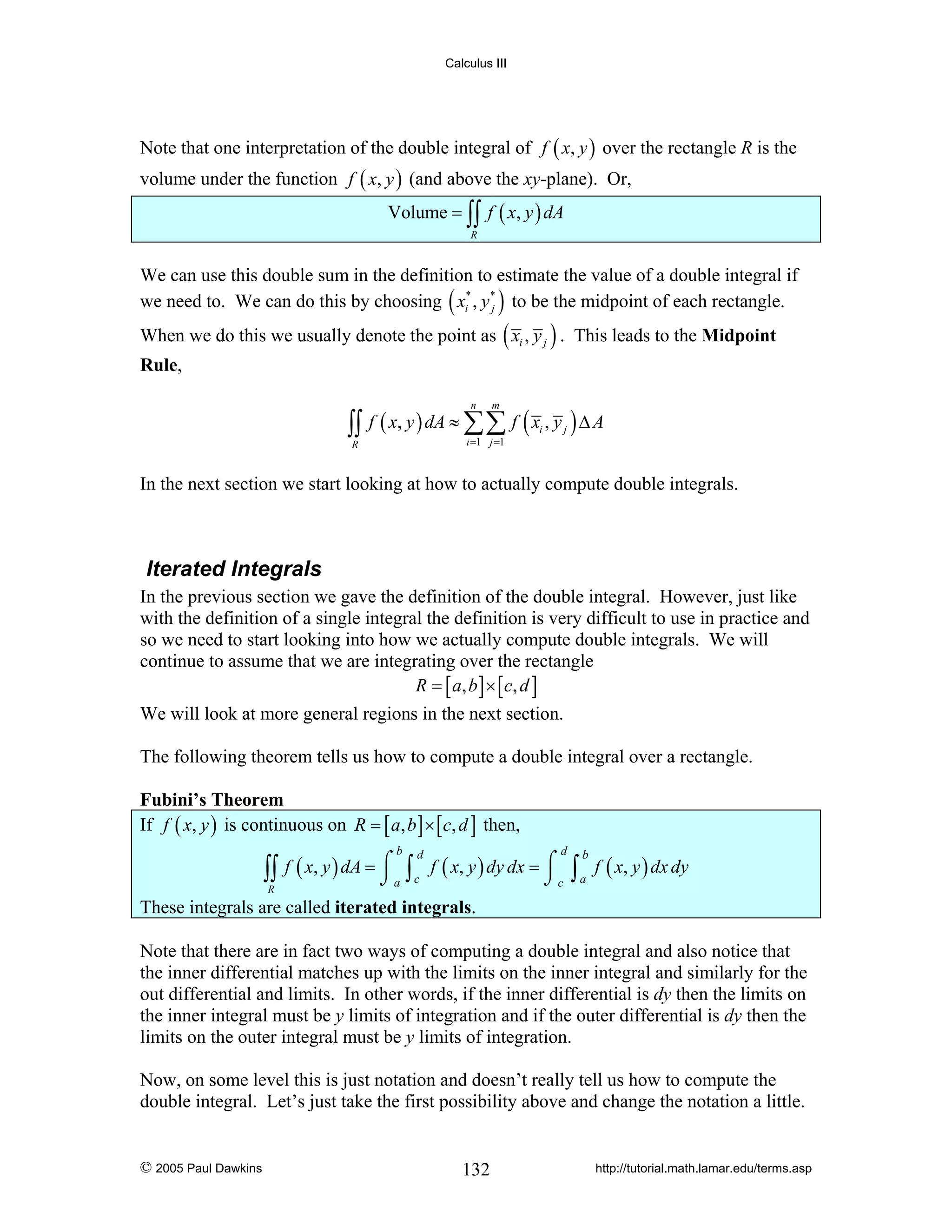 Calculus III

Note that one interpretation of the double integral of f ( x, y ) over the rectangle R is the
volume under the function f ( x, y ) (and above the xy-plane). Or,
Volume = ∫∫ f ( x, y ) dA
R

We can use this double sum in the definition to estimate the value of a double integral if
we need to. We can do this by choosing ( xi* , y * ) to be the midpoint of each rectangle.
j

When we do this we usually denote the point as ( xi , y j ) . This leads to the Midpoint

Rule,

∫∫

f ( x, y ) dA ≈ ∑∑ f ( xi , y j ) Δ A
n

m

i =1 j =1

R

In the next section we start looking at how to actually compute double integrals.

Iterated Integrals
In the previous section we gave the definition of the double integral. However, just like
with the definition of a single integral the definition is very difficult to use in practice and
so we need to start looking into how we actually compute double integrals. We will
continue to assume that we are integrating over the rectangle
R = [ a , b ] × [ c, d ]
We will look at more general regions in the next section.
The following theorem tells us how to compute a double integral over a rectangle.

Fubini’s Theorem
If f ( x, y ) is continuous on R = [ a, b ] × [ c, d ] then,

∫∫
R

b

d

d
f ( x, y ) dA = ⌠ ∫ f ( x, y ) dy dx = ⌠
⌡a c
⌡c

∫ a f ( x, y ) dx dy
b

These integrals are called iterated integrals.
Note that there are in fact two ways of computing a double integral and also notice that
the inner differential matches up with the limits on the inner integral and similarly for the
out differential and limits. In other words, if the inner differential is dy then the limits on
the inner integral must be y limits of integration and if the outer differential is dy then the
limits on the outer integral must be y limits of integration.
Now, on some level this is just notation and doesn’t really tell us how to compute the
double integral. Let’s just take the first possibility above and change the notation a little.

© 2005 Paul Dawkins

132

http://tutorial.math.lamar.edu/terms.asp

 