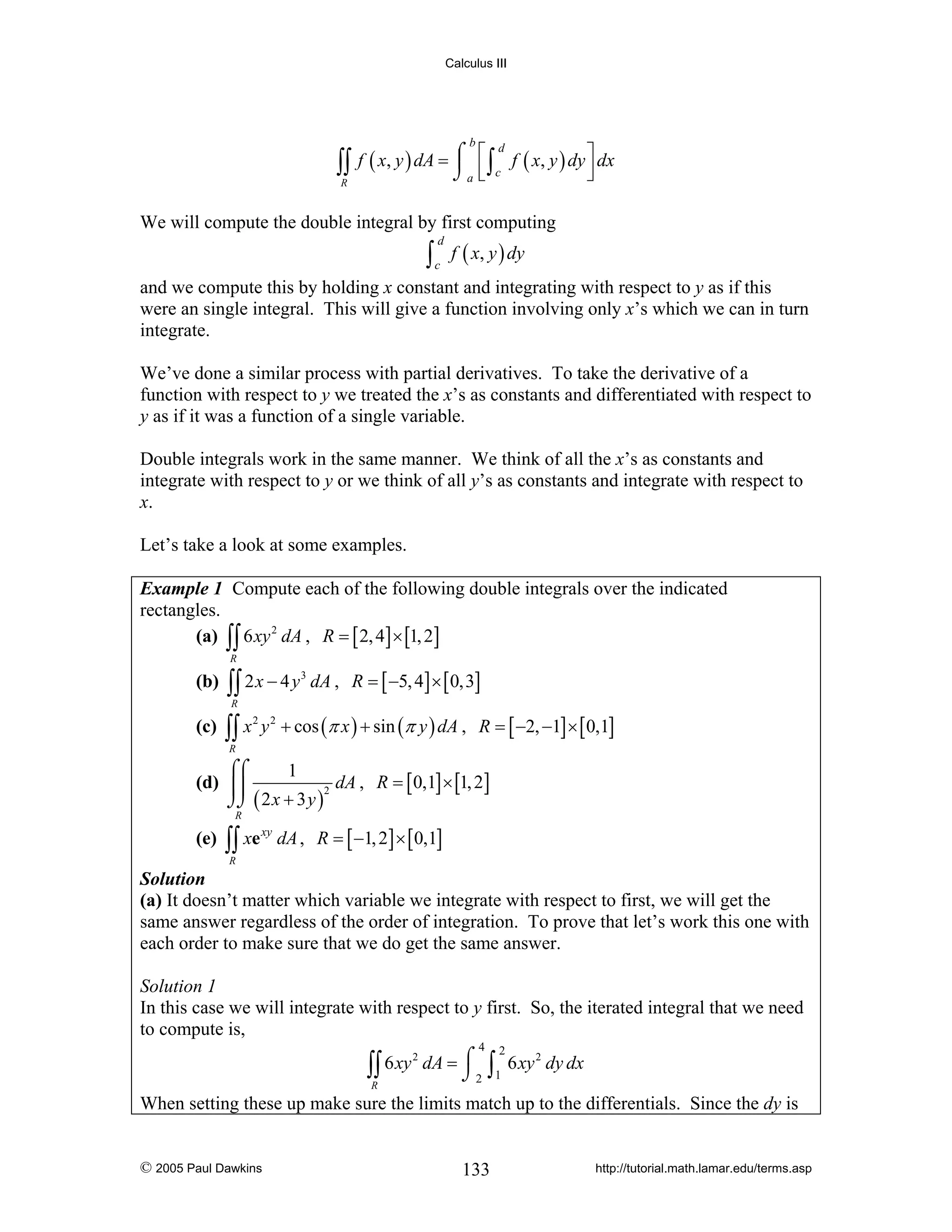Calculus III

∫∫
R

b

d
f ( x, y ) dA = ⌠ ⎡ ∫ f ( x, y ) dy ⎤ dx
⎮ ⎢ c
⎥
⎦
⌡a ⎣

We will compute the double integral by first computing

∫c f ( x, y ) dy
d

and we compute this by holding x constant and integrating with respect to y as if this
were an single integral. This will give a function involving only x’s which we can in turn
integrate.
We’ve done a similar process with partial derivatives. To take the derivative of a
function with respect to y we treated the x’s as constants and differentiated with respect to
y as if it was a function of a single variable.
Double integrals work in the same manner. We think of all the x’s as constants and
integrate with respect to y or we think of all y’s as constants and integrate with respect to
x.
Let’s take a look at some examples.
Example 1 Compute each of the following double integrals over the indicated
rectangles.
(a) ∫∫ 6 xy 2 dA , R = [ 2, 4] × [1, 2]
R

(b)

∫∫ 2 x − 4 y
R

(c)

∫∫ x

2

3

dA , R = [ −5, 4] × [ 0,3]

y 2 + cos (π x ) + sin (π y ) dA , R = [ −2, −1] × [ 0,1]

R

⌠⌠
1
(d) ⎮⎮
dA , R = [ 0,1] × [1, 2]
2
⌡⌡ ( 2 x + 3 y )
R

(e)

∫∫ xe

xy

dA , R = [ −1, 2] × [ 0,1]

R

Solution
(a) It doesn’t matter which variable we integrate with respect to first, we will get the
same answer regardless of the order of integration. To prove that let’s work this one with
each order to make sure that we do get the same answer.

Solution 1
In this case we will integrate with respect to y first. So, the iterated integral that we need
to compute is,
4

2
∫∫ 6 xy dA = ⌠ 2
⌡
R

2

∫1 6 xy

2

dy dx

When setting these up make sure the limits match up to the differentials. Since the dy is

© 2005 Paul Dawkins

133

http://tutorial.math.lamar.edu/terms.asp

 