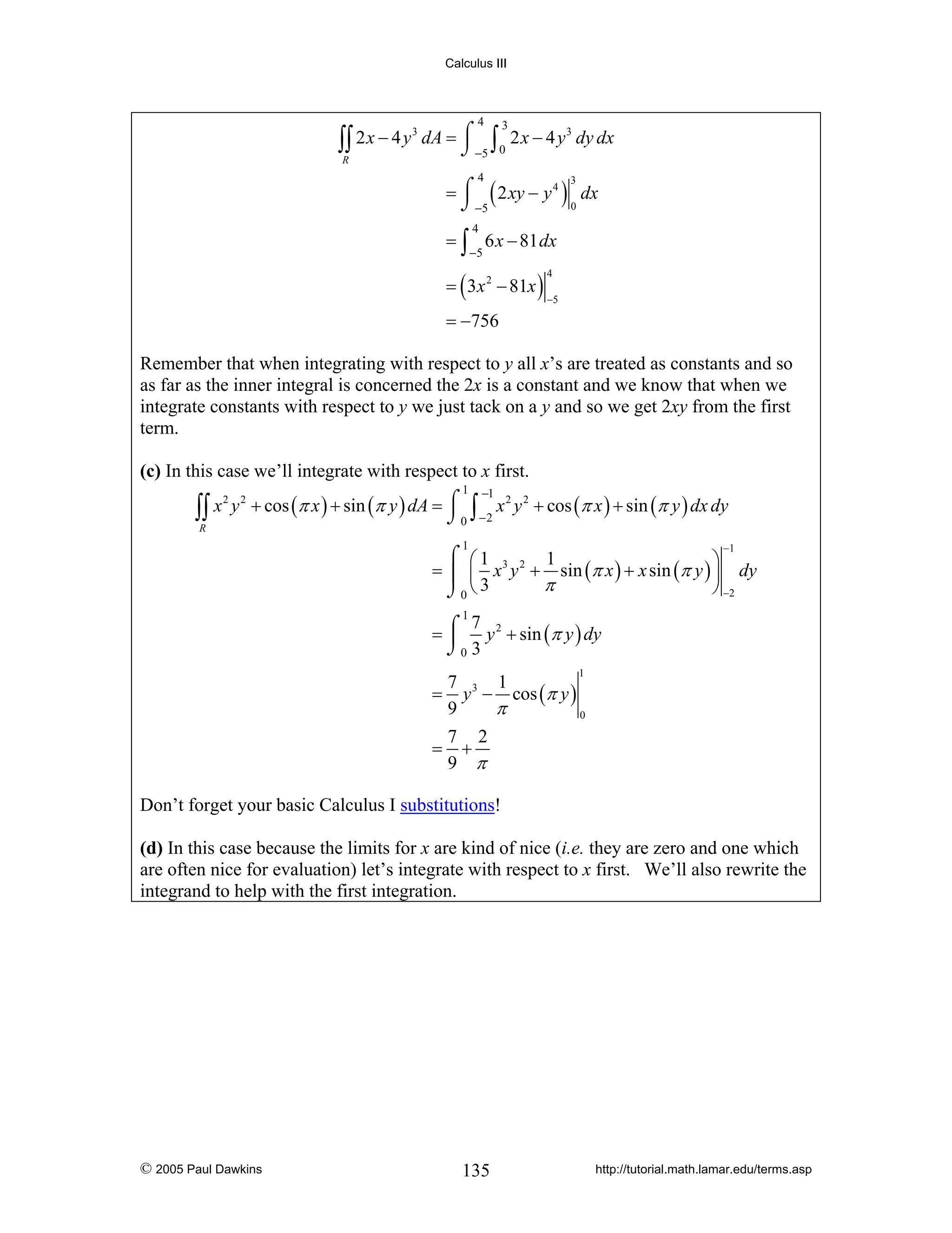 Calculus III

4

3
3
∫∫ 2 x − 4 y dA = ⌠ −5 ∫ 0 2 x − 4 y dy dx
⌡
R

3

= ⌠ ( 2 xy − y 4 ) dx
⌡ −5
0
4

3

4

= ∫ 6 x − 81 dx
−5

= ( 3 x 2 − 81x )

4

−5

= −756

Remember that when integrating with respect to y all x’s are treated as constants and so
as far as the inner integral is concerned the 2x is a constant and we know that when we
integrate constants with respect to y we just tack on a y and so we get 2xy from the first
term.

(c) In this case we’ll integrate with respect to x first.
1

−1

2 2
2 2
∫∫ x y + cos (π x ) + sin (π y ) dA = ⌠ 0 ∫ −2 x y + cos (π x ) + sin (π y ) dx dy
⌡
R
−1

1

⌠ ⎛1
1
⎞
= ⎮ ⎜ x 3 y 2 + sin (π x ) + x sin (π y ) ⎟ dy
π
⎠ −2
⌡0 ⎝ 3
1
7
= ⌠ y 2 + sin (π y ) dy
⎮
⌡0 3
1

7
1
= y 3 − cos (π y )
9
π
0
=

7 2
+
9 π

Don’t forget your basic Calculus I substitutions!

(d) In this case because the limits for x are kind of nice (i.e. they are zero and one which
are often nice for evaluation) let’s integrate with respect to x first. We’ll also rewrite the
integrand to help with the first integration.

© 2005 Paul Dawkins

135

http://tutorial.math.lamar.edu/terms.asp

 
