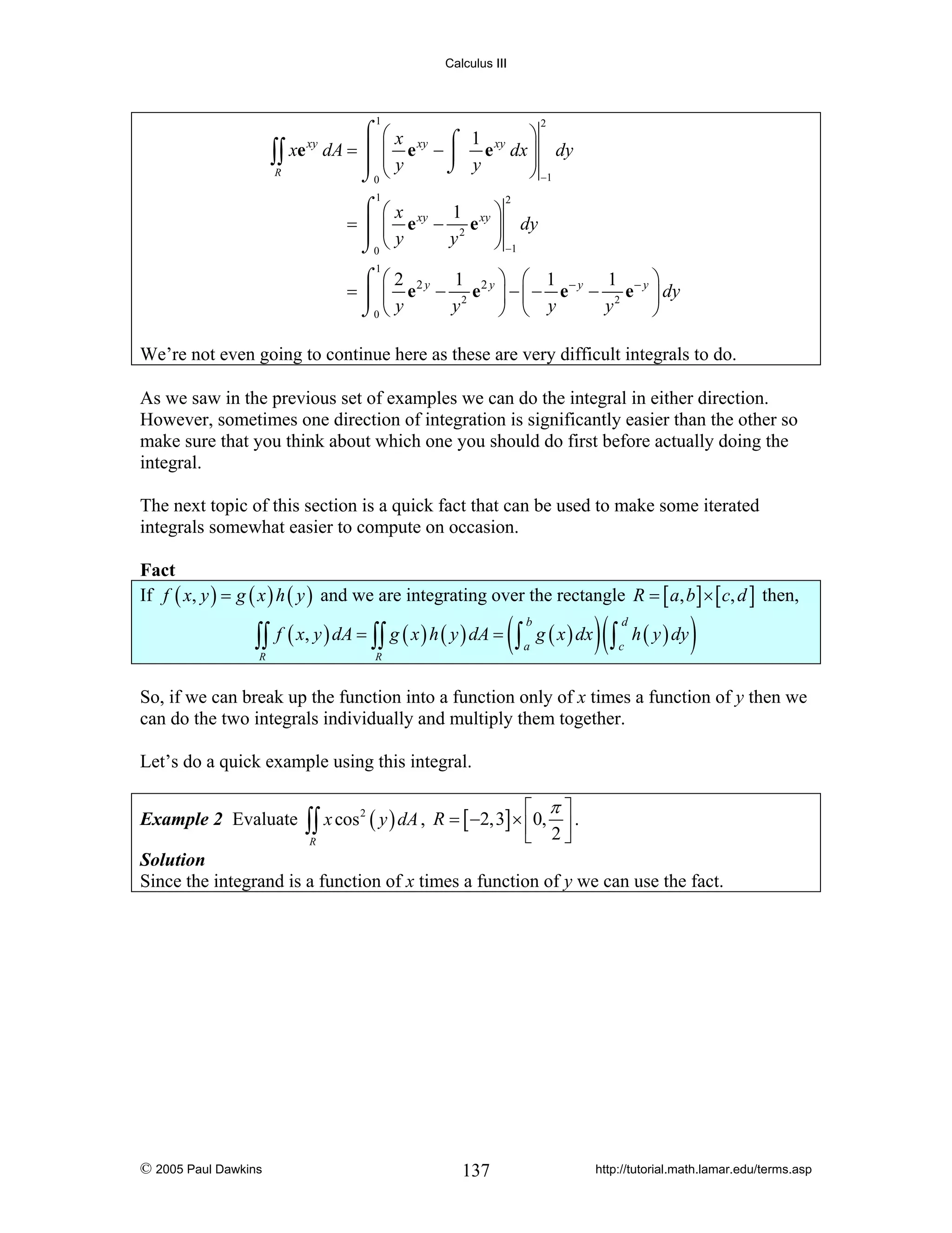 Calculus III

1

⌠ ⎛x
⎞
⌠ 1
xe xy dA = ⎮ ⎜ e xy − ⎮ e xy dx ⎟ dy
∫∫
⎟
⎮ ⎜y
⌡ y
R
⎠ −1
⌡0 ⎝
2

1

⌠ ⎛x
⎞
1
= ⎮ ⎜ e xy − 2 e xy ⎟ dy
⎮ ⎝y
y
⎠ −1
⌡0
2

1

⎞ ⎛ 1
⎞
⌠ ⎛2
1
1
= ⎮ ⎜ e 2 y − 2 e 2 y ⎟ − ⎜ − e − y − 2 e − y ⎟ dy
y
y
⎠ ⎝ y
⎠
⌡0 ⎝ y

We’re not even going to continue here as these are very difficult integrals to do.
As we saw in the previous set of examples we can do the integral in either direction.
However, sometimes one direction of integration is significantly easier than the other so
make sure that you think about which one you should do first before actually doing the
integral.
The next topic of this section is a quick fact that can be used to make some iterated
integrals somewhat easier to compute on occasion.

Fact
If f ( x, y ) = g ( x ) h ( y ) and we are integrating over the rectangle R = [ a, b ] × [ c, d ] then,

∫∫ f ( x, y ) dA = ∫∫ g ( x ) h ( y ) dA = ( ∫ a g ( x ) dx ) ( ∫ c h ( y ) dy )
b

R

d

R

So, if we can break up the function into a function only of x times a function of y then we
can do the two integrals individually and multiply them together.
Let’s do a quick example using this integral.
Example 2 Evaluate

⎡ π⎤
∫∫ x cos ( y ) dA , R = [ −2,3] × ⎢0, 2 ⎥ .
⎣
⎦
2

R

Solution
Since the integrand is a function of x times a function of y we can use the fact.

© 2005 Paul Dawkins

137

http://tutorial.math.lamar.edu/terms.asp

 