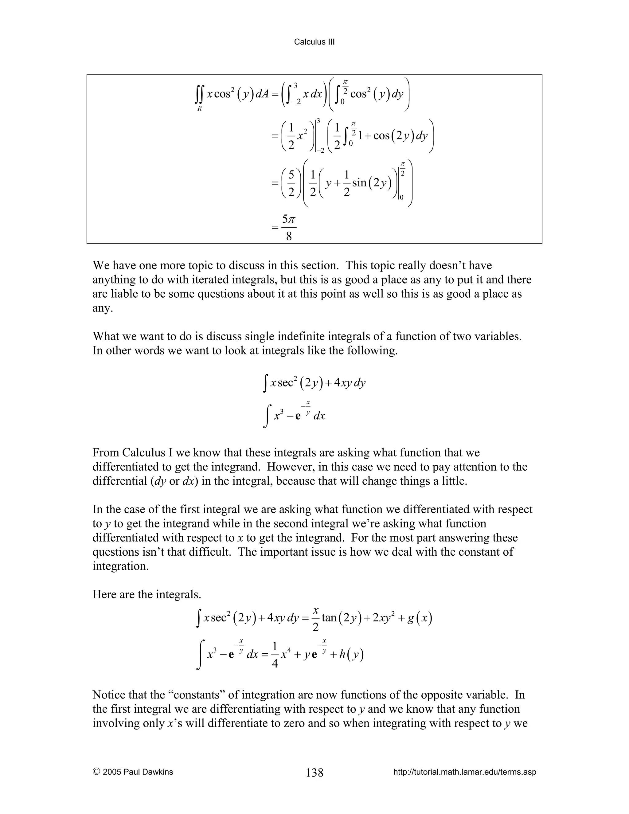 Calculus III

2
∫∫ x cos ( y ) dA =

R

(

)

⎛ π
⎞
x dx ⎜ ∫ 2 cos 2 ( y ) dy ⎟
∫ −2 ⎝ 0
⎠
3

π
⎞
⎛1 ⎞ ⎛1
= ⎜ x 2 ⎟ ⎜ ∫ 2 1 + cos ( 2 y ) dy ⎟
⎝ 2 ⎠ −2 ⎝ 2 0
⎠
3

π
⎛
⎞
1
⎛ 5 ⎞⎜ 1 ⎛
⎞2⎟
= ⎜ ⎟ ⎜ y + sin ( 2 y ) ⎟
2
⎝ 2 ⎠⎜ 2 ⎝
⎠0 ⎟
⎜
⎟
⎝
⎠
5π
=
8

We have one more topic to discuss in this section. This topic really doesn’t have
anything to do with iterated integrals, but this is as good a place as any to put it and there
are liable to be some questions about it at this point as well so this is as good a place as
any.
What we want to do is discuss single indefinite integrals of a function of two variables.
In other words we want to look at integrals like the following.

∫ x sec ( 2 y ) + 4 xy dy
2

⌠ x3 − e
⌡

−

x
y

dx

From Calculus I we know that these integrals are asking what function that we
differentiated to get the integrand. However, in this case we need to pay attention to the
differential (dy or dx) in the integral, because that will change things a little.
In the case of the first integral we are asking what function we differentiated with respect
to y to get the integrand while in the second integral we’re asking what function
differentiated with respect to x to get the integrand. For the most part answering these
questions isn’t that difficult. The important issue is how we deal with the constant of
integration.
Here are the integrals.

x
∫ x sec ( 2 y ) + 4 xy dy = 2 tan ( 2 y ) + 2 xy
2

x

2

+ g ( x)

x

−
1 4
⌠ 3 −y
y
⎮ x − e dx = x + y e + h ( y )
4
⌡

Notice that the “constants” of integration are now functions of the opposite variable. In
the first integral we are differentiating with respect to y and we know that any function
involving only x’s will differentiate to zero and so when integrating with respect to y we

© 2005 Paul Dawkins

138

http://tutorial.math.lamar.edu/terms.asp

 