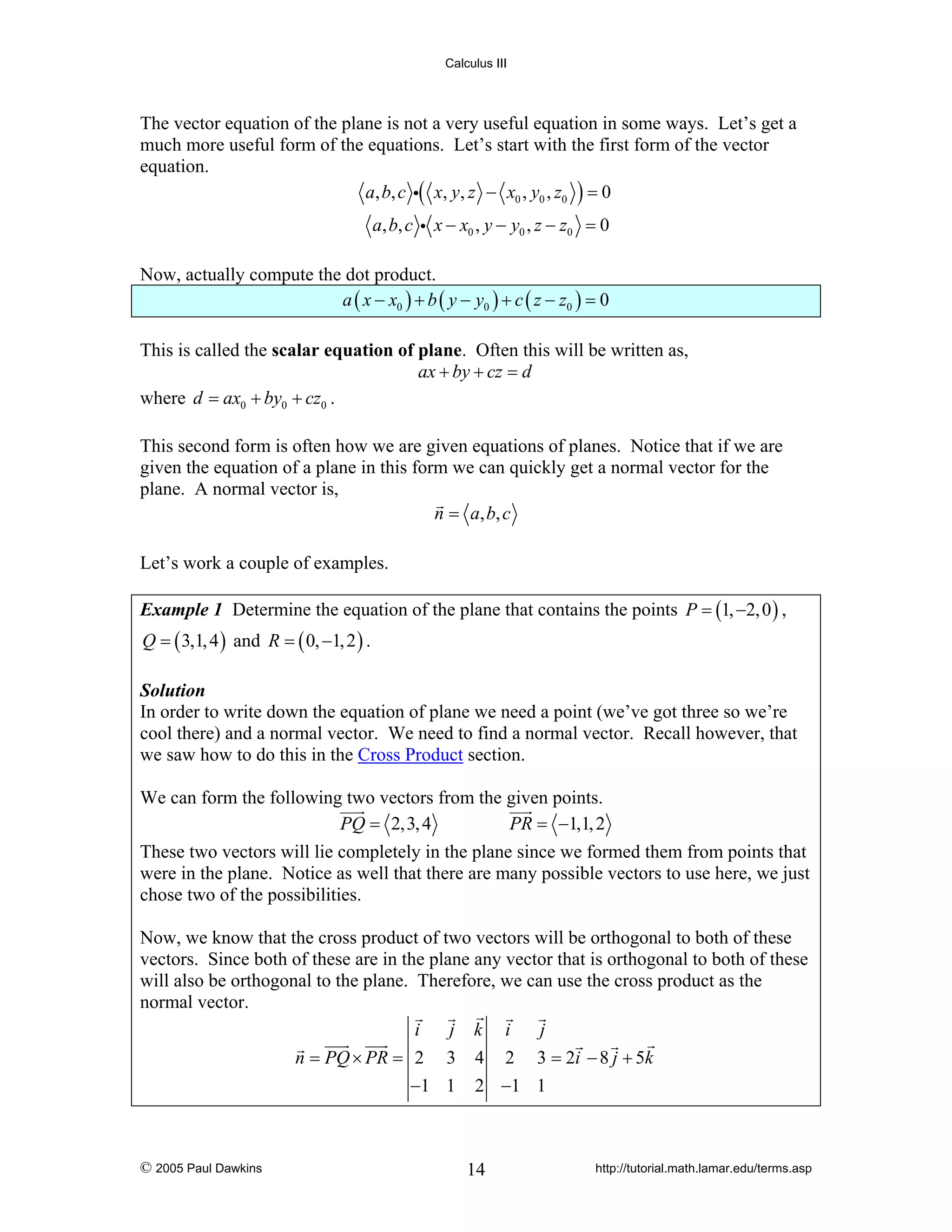 Calculus III

The vector equation of the plane is not a very useful equation in some ways. Let’s get a
much more useful form of the equations. Let’s start with the first form of the vector
equation.
a, b, c i( x, y, z − x0 , y0 , z0 ) = 0

a, b, c i x − x0 , y − y0 , z − z0 = 0
Now, actually compute the dot product.
a ( x − x0 ) + b ( y − y0 ) + c ( z − z0 ) = 0
This is called the scalar equation of plane. Often this will be written as,
ax + by + cz = d
where d = ax0 + by0 + cz0 .
This second form is often how we are given equations of planes. Notice that if we are
given the equation of a plane in this form we can quickly get a normal vector for the
plane. A normal vector is,
n = a , b, c
Let’s work a couple of examples.
Example 1 Determine the equation of the plane that contains the points P = (1, −2, 0 ) ,
Q = ( 3,1, 4 ) and R = ( 0, −1, 2 ) .

Solution
In order to write down the equation of plane we need a point (we’ve got three so we’re
cool there) and a normal vector. We need to find a normal vector. Recall however, that
we saw how to do this in the Cross Product section.

We can form the following two vectors from the given points.
PQ = 2,3, 4
PR = −1,1, 2
These two vectors will lie completely in the plane since we formed them from points that
were in the plane. Notice as well that there are many possible vectors to use here, we just
chose two of the possibilities.
Now, we know that the cross product of two vectors will be orthogonal to both of these
vectors. Since both of these are in the plane any vector that is orthogonal to both of these
will also be orthogonal to the plane. Therefore, we can use the cross product as the
normal vector.
i
j k i
j
n = PQ × PR = 2 3 4 2 3 = 2i − 8 j + 5k
−1 1 2 −1 1

© 2005 Paul Dawkins

14

http://tutorial.math.lamar.edu/terms.asp

 