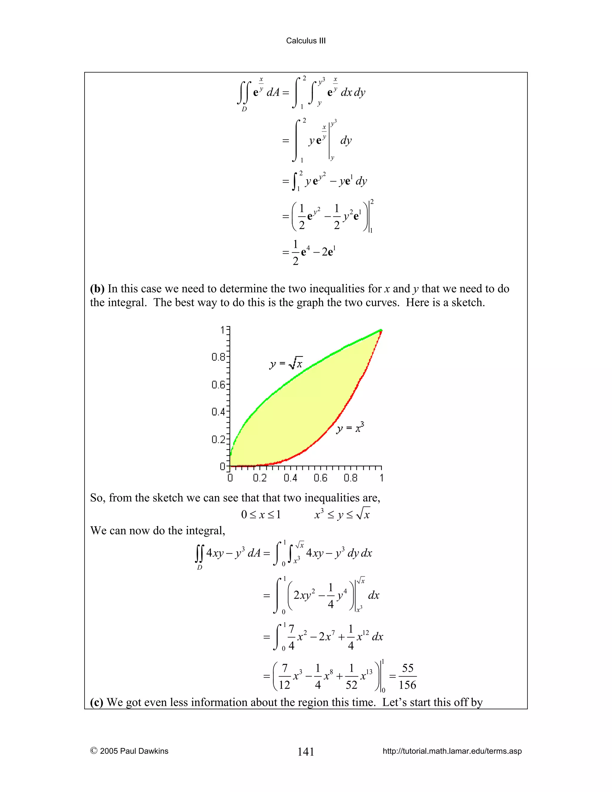 Calculus III

2

x

3

x

x
⌠
= ⎮ yey
⎮
⌡1

y3

y
⌠⌠ e y dA = ⌠ ⌠ e y dx dy
⎮ ⌡y
⌡⌡
⌡1
D
2

2

dy
y

= ∫ y e y − ye1 dy
2

1

2

⎛1 2 1
⎞
= ⎜ e y − y 2e1 ⎟
2
⎝2
⎠1
1
= e 4 − 2e1
2

(b) In this case we need to determine the two inequalities for x and y that we need to do
the integral. The best way to do this is the graph the two curves. Here is a sketch.

So, from the sketch we can see that that two inequalities are,
0 ≤ x ≤1
x3 ≤ y ≤ x
We can now do the integral,
1

x
4 xy − y 3 dA = ⌠ ∫ 3 4 xy − y 3 dy dx
⎮
∫∫
⌡0 x
D
1

x
⌠ ⎛
1 4⎞
2
= ⎮ ⎜ 2 xy − y ⎟ dx
4 ⎠ x3
⌡0 ⎝

1
⌠ 7 x 2 − 2 x 7 + 1 x12 dx
=⎮
⌡0 4
4
1

1
1
55
⎛7
⎞
= ⎜ x3 − x8 + x13 ⎟ =
4
52 ⎠ 0 156
⎝ 12
(c) We got even less information about the region this time. Let’s start this off by

© 2005 Paul Dawkins

141

http://tutorial.math.lamar.edu/terms.asp

 