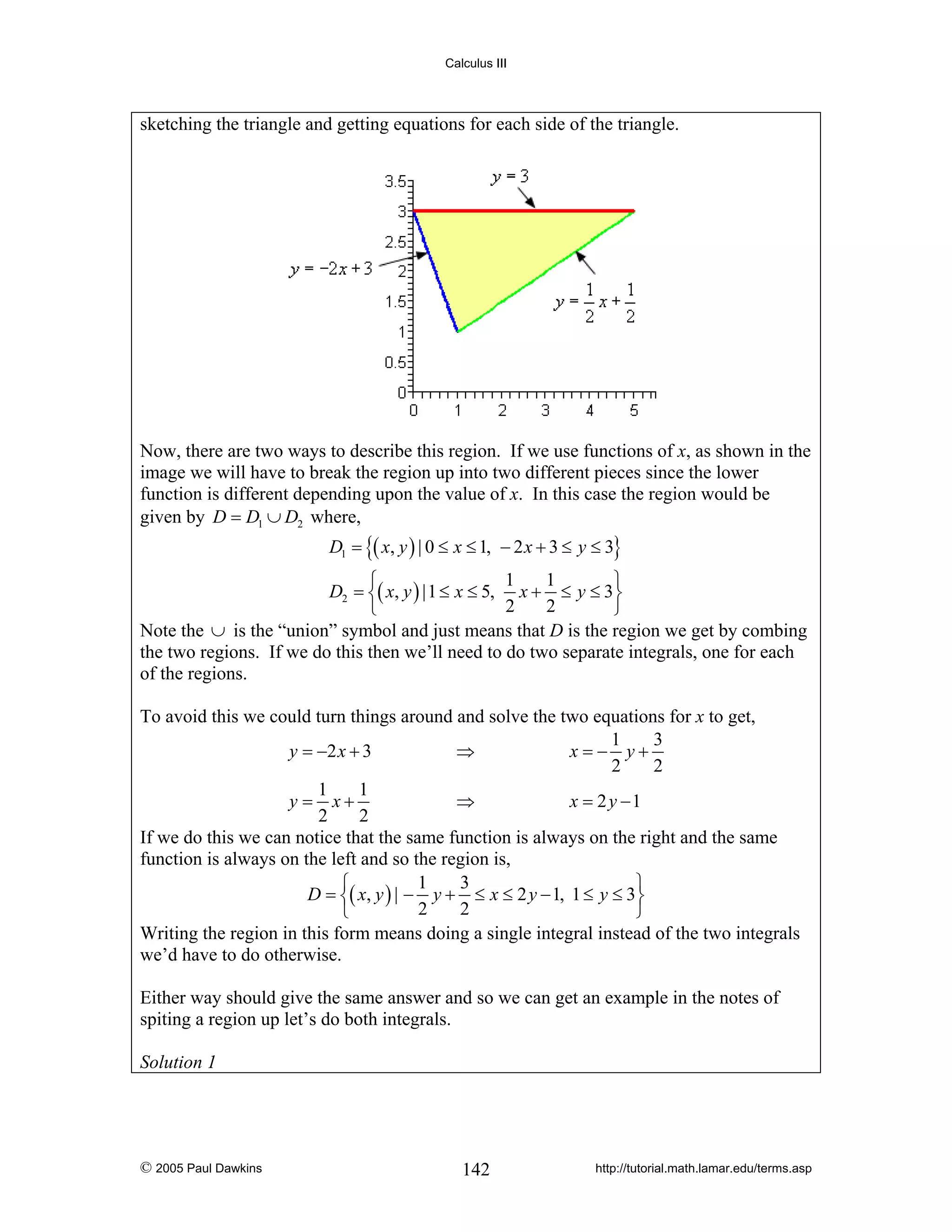 Calculus III

sketching the triangle and getting equations for each side of the triangle.

Now, there are two ways to describe this region. If we use functions of x, as shown in the
image we will have to break the region up into two different pieces since the lower
function is different depending upon the value of x. In this case the region would be
given by D = D1 ∪ D2 where,
D1 = {( x, y ) | 0 ≤ x ≤ 1, − 2 x + 3 ≤ y ≤ 3}

1
1
⎧
⎫
D2 = ⎨( x, y ) |1 ≤ x ≤ 5, x + ≤ y ≤ 3⎬
2
2
⎩
⎭
Note the ∪ is the “union” symbol and just means that D is the region we get by combing
the two regions. If we do this then we’ll need to do two separate integrals, one for each
of the regions.

To avoid this we could turn things around and solve the two equations for x to get,
1
3
y = −2 x + 3
⇒
x=− y+
2
2
1
1
y = x+
⇒
x = 2 y −1
2
2
If we do this we can notice that the same function is always on the right and the same
function is always on the left and so the region is,
1
3
⎧
⎫
D = ⎨( x, y ) | − y + ≤ x ≤ 2 y − 1, 1 ≤ y ≤ 3⎬
2
2
⎩
⎭
Writing the region in this form means doing a single integral instead of the two integrals
we’d have to do otherwise.
Either way should give the same answer and so we can get an example in the notes of
spiting a region up let’s do both integrals.
Solution 1

© 2005 Paul Dawkins

142

http://tutorial.math.lamar.edu/terms.asp

 