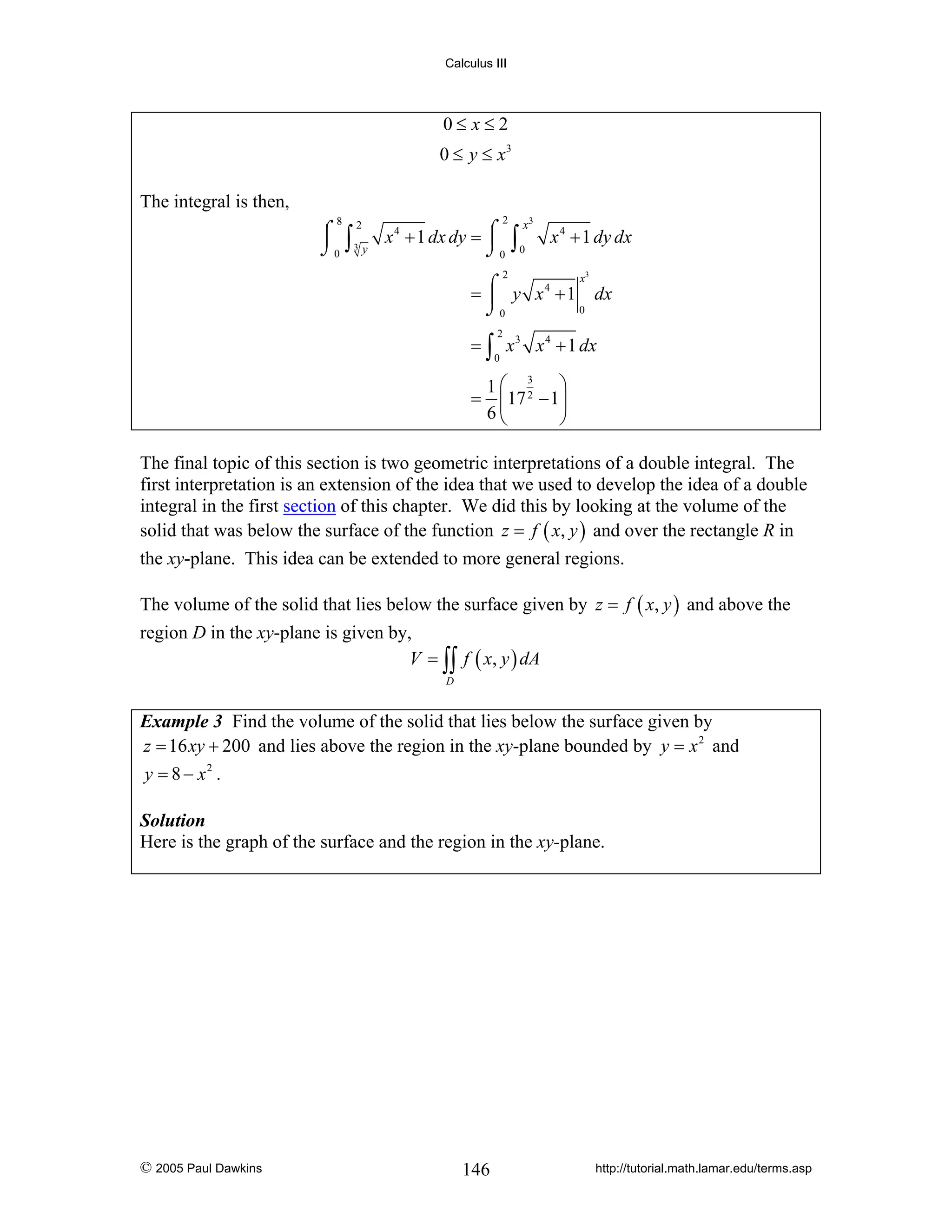 Calculus III

0≤ x≤2
0 ≤ y ≤ x3
The integral is then,
2

8

⌠ 2 x 4 + 1 dx dy = ⌠
⎮ ∫3
⎮
⌡0 y
⌡0

∫

x3
0

x 4 + 1 dy dx

2

3

x
= ⌠ y x 4 + 1 dx
⎮
0
⌡0
2

= ∫ x 3 x 4 + 1 dx
0

1⎛ 3 ⎞
= ⎜17 2 − 1⎟
6⎝
⎠

The final topic of this section is two geometric interpretations of a double integral. The
first interpretation is an extension of the idea that we used to develop the idea of a double
integral in the first section of this chapter. We did this by looking at the volume of the
solid that was below the surface of the function z = f ( x, y ) and over the rectangle R in
the xy-plane. This idea can be extended to more general regions.
The volume of the solid that lies below the surface given by z = f ( x, y ) and above the
region D in the xy-plane is given by,
V = ∫∫ f ( x, y ) dA
D

Example 3 Find the volume of the solid that lies below the surface given by
z = 16 xy + 200 and lies above the region in the xy-plane bounded by y = x 2 and
y = 8 − x2 .
Solution
Here is the graph of the surface and the region in the xy-plane.

© 2005 Paul Dawkins

146

http://tutorial.math.lamar.edu/terms.asp

 