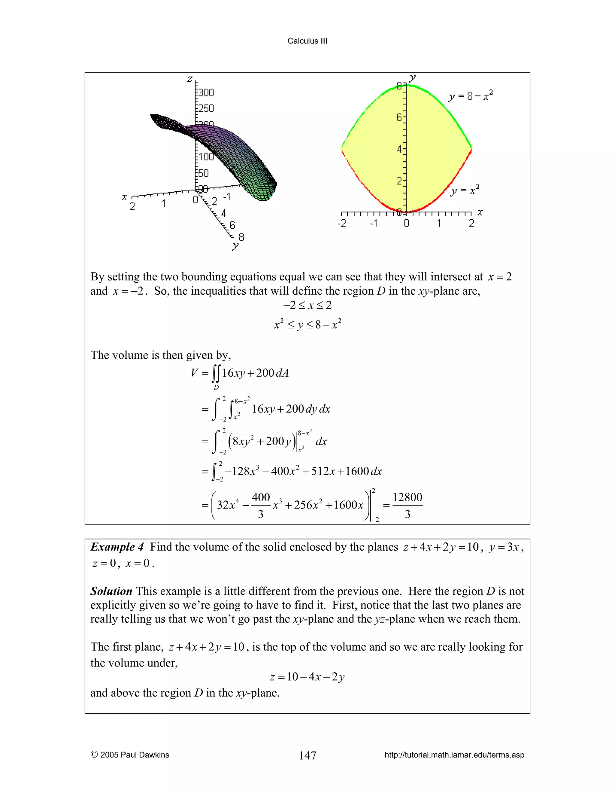 Calculus III

By setting the two bounding equations equal we can see that they will intersect at x = 2
and x = −2 . So, the inequalities that will define the region D in the xy-plane are,
−2 ≤ x ≤ 2
x2 ≤ y ≤ 8 − x2
The volume is then given by,
V = ∫∫ 16 xy + 200 dA
D

2

8− x 2

= ⌠ ∫ 2 16 xy + 200 dy dx
⌡−2 x
⎮
= ⌠ ( 8 xy 2 + 200 y ) 2 dx
x
⌡−2
2

8− x2

= ∫ −128 x 3 − 400 x 2 + 512 x + 1600 dx
2

−2

2

400 3
12800
⎛
⎞
= ⎜ 32 x 4 −
x + 256 x 2 + 1600 x ⎟ =
3
3
⎝
⎠ −2
Example 4 Find the volume of the solid enclosed by the planes z + 4 x + 2 y = 10 , y = 3 x ,
z = 0, x = 0 .
Solution This example is a little different from the previous one. Here the region D is not
explicitly given so we’re going to have to find it. First, notice that the last two planes are
really telling us that we won’t go past the xy-plane and the yz-plane when we reach them.

The first plane, z + 4 x + 2 y = 10 , is the top of the volume and so we are really looking for
the volume under,
z = 10 − 4 x − 2 y
and above the region D in the xy-plane.

© 2005 Paul Dawkins

147

http://tutorial.math.lamar.edu/terms.asp

 