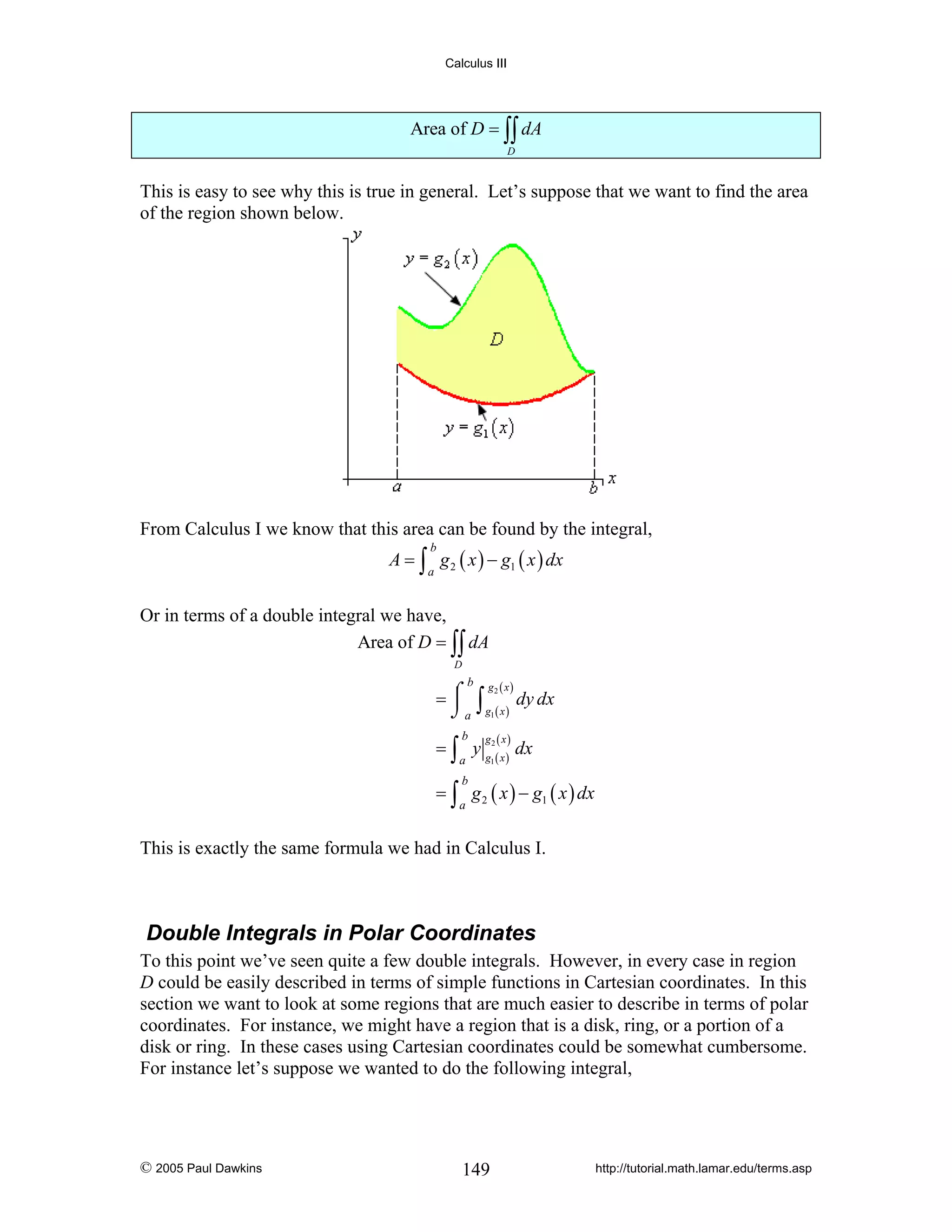 Calculus III

Area of D = ∫∫ dA
D

This is easy to see why this is true in general. Let’s suppose that we want to find the area
of the region shown below.

From Calculus I we know that this area can be found by the integral,
A = ∫ g 2 ( x ) − g1 ( x ) dx
b

a

Or in terms of a double integral we have,
Area of D = ∫∫ dA
D

b

g2 ( x )

⎮
=⌠ ∫
dy dx
⌡ a g1 ( x )
b

g ( x)

= ∫ y g2( x ) dx
a

1

= ∫ g 2 ( x ) − g1 ( x ) dx
b

a

This is exactly the same formula we had in Calculus I.

Double Integrals in Polar Coordinates
To this point we’ve seen quite a few double integrals. However, in every case in region
D could be easily described in terms of simple functions in Cartesian coordinates. In this
section we want to look at some regions that are much easier to describe in terms of polar
coordinates. For instance, we might have a region that is a disk, ring, or a portion of a
disk or ring. In these cases using Cartesian coordinates could be somewhat cumbersome.
For instance let’s suppose we wanted to do the following integral,

© 2005 Paul Dawkins

149

http://tutorial.math.lamar.edu/terms.asp

 