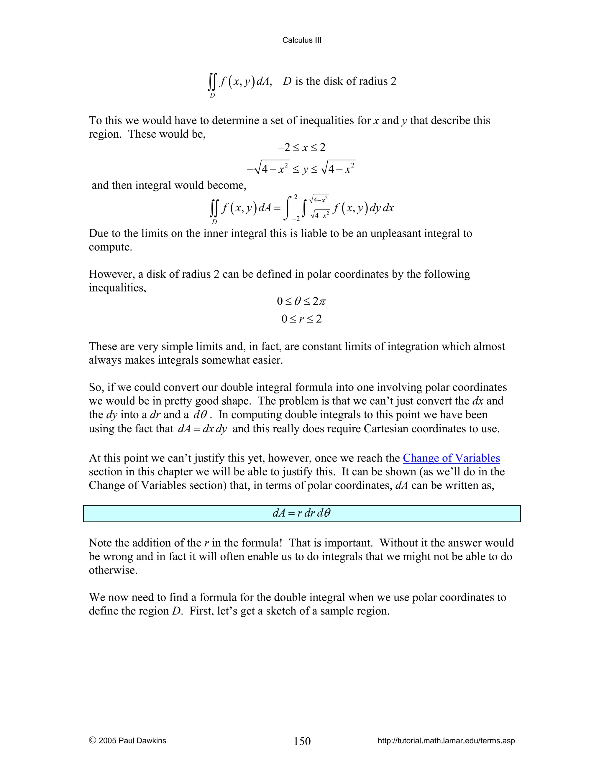 Calculus III

∫∫ f ( x, y ) dA,

D is the disk of radius 2

D

To this we would have to determine a set of inequalities for x and y that describe this
region. These would be,
−2 ≤ x ≤ 2
− 4 − x2 ≤ y ≤ 4 − x2

and then integral would become,
2

4− x
⎮
∫∫ f ( x, y ) dA = ⌠ −2 ∫− 4− x2 f ( x, y ) dy dx
⌡
D
Due to the limits on the inner integral this is liable to be an unpleasant integral to
compute.
2

However, a disk of radius 2 can be defined in polar coordinates by the following
inequalities,
0 ≤ θ ≤ 2π
0≤r ≤2
These are very simple limits and, in fact, are constant limits of integration which almost
always makes integrals somewhat easier.
So, if we could convert our double integral formula into one involving polar coordinates
we would be in pretty good shape. The problem is that we can’t just convert the dx and
the dy into a dr and a dθ . In computing double integrals to this point we have been
using the fact that dA = dx dy and this really does require Cartesian coordinates to use.
At this point we can’t justify this yet, however, once we reach the Change of Variables
section in this chapter we will be able to justify this. It can be shown (as we’ll do in the
Change of Variables section) that, in terms of polar coordinates, dA can be written as,

dA = r dr dθ
Note the addition of the r in the formula! That is important. Without it the answer would
be wrong and in fact it will often enable us to do integrals that we might not be able to do
otherwise.
We now need to find a formula for the double integral when we use polar coordinates to
define the region D. First, let’s get a sketch of a sample region.

© 2005 Paul Dawkins

150

http://tutorial.math.lamar.edu/terms.asp

 