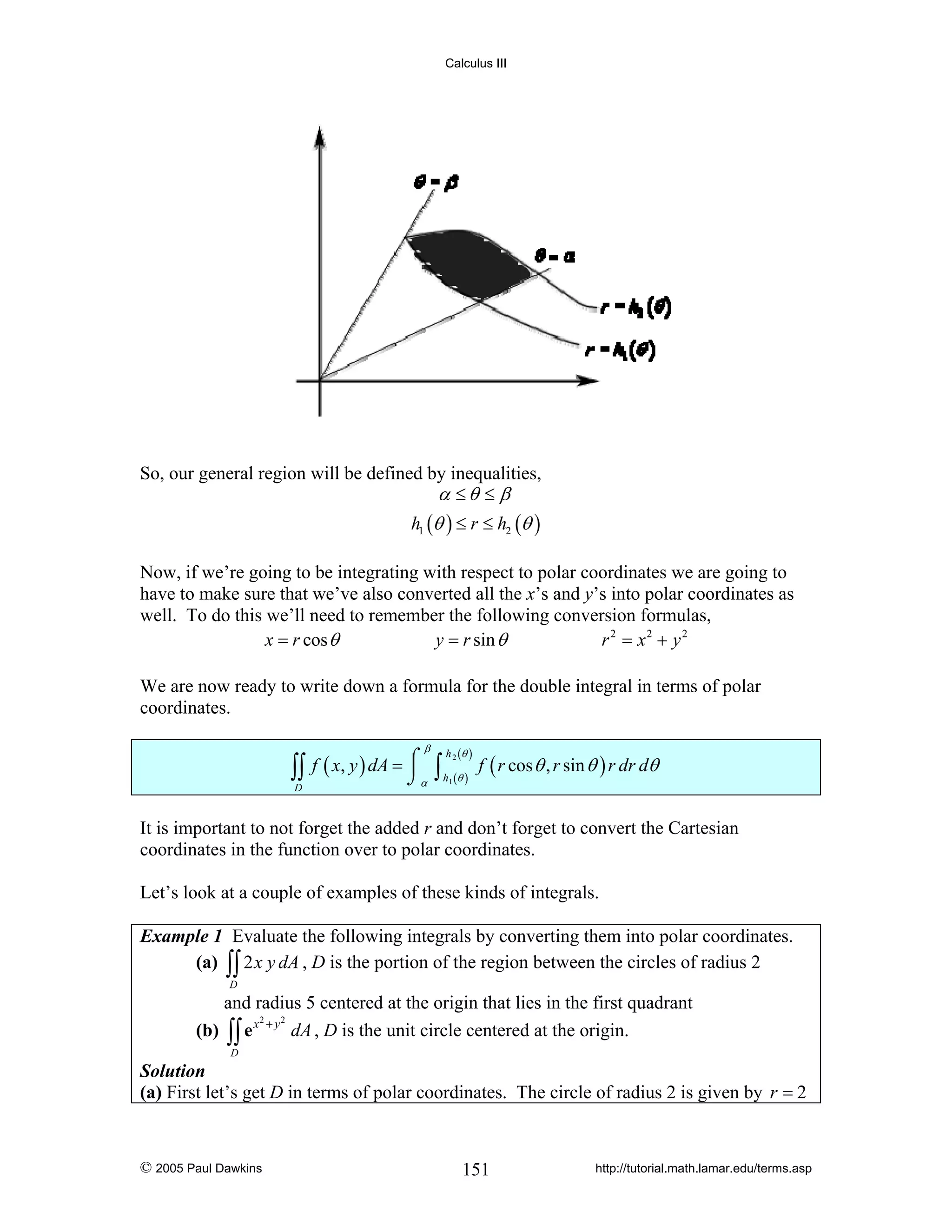 Calculus III

So, our general region will be defined by inequalities,
α ≤θ ≤ β
h1 (θ ) ≤ r ≤ h2 (θ )
Now, if we’re going to be integrating with respect to polar coordinates we are going to
have to make sure that we’ve also converted all the x’s and y’s into polar coordinates as
well. To do this we’ll need to remember the following conversion formulas,
x = r cos θ
y = r sin θ
r 2 = x2 + y 2
We are now ready to write down a formula for the double integral in terms of polar
coordinates.

∫∫
D

β

f ( x, y ) dA = ⌠
⎮
⌡α

∫

h 2 (θ )
h1 (θ )

f ( r cos θ , r sin θ ) r dr dθ

It is important to not forget the added r and don’t forget to convert the Cartesian
coordinates in the function over to polar coordinates.
Let’s look at a couple of examples of these kinds of integrals.
Example 1 Evaluate the following integrals by converting them into polar coordinates.
(a) ∫∫ 2 x y dA , D is the portion of the region between the circles of radius 2
D

and radius 5 centered at the origin that lies in the first quadrant
2
2
(b) ∫∫ e x + y dA , D is the unit circle centered at the origin.
D

Solution
(a) First let’s get D in terms of polar coordinates. The circle of radius 2 is given by r = 2

© 2005 Paul Dawkins

151

http://tutorial.math.lamar.edu/terms.asp

 