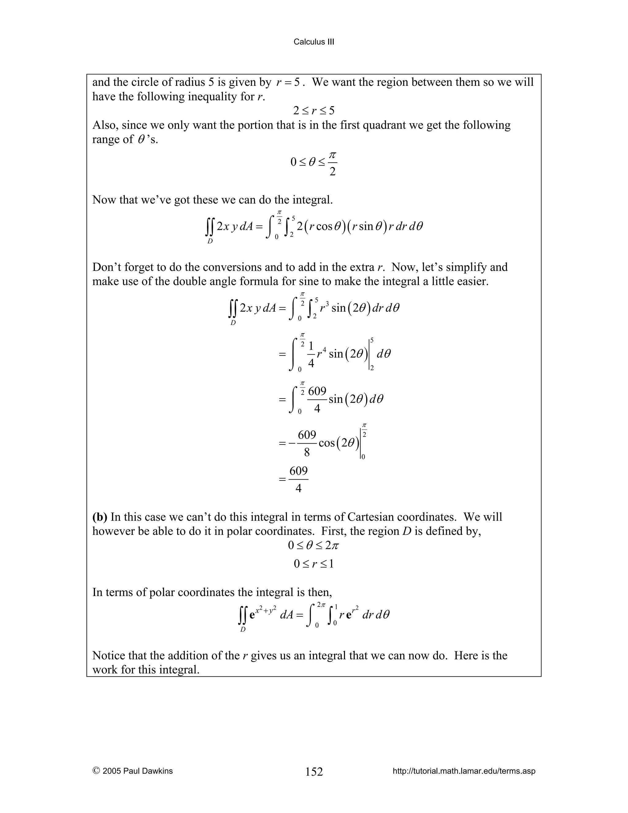 Calculus III

and the circle of radius 5 is given by r = 5 . We want the region between them so we will
have the following inequality for r.
2≤r ≤5
Also, since we only want the portion that is in the first quadrant we get the following
range of θ ’s.
0 ≤θ ≤

π

2

Now that we’ve got these we can do the integral.
π

5
2 x y dA = ⌠ 2 ∫ 2 ( r cos θ )( r sin θ ) r dr dθ
∫∫
⌡0 2
D

Don’t forget to do the conversions and to add in the extra r. Now, let’s simplify and
make use of the double angle formula for sine to make the integral a little easier.
π

∫∫ 2 x y dA = ⌠ ∫
⌡
2

0

D

5
2

r 3 sin ( 2θ ) dr dθ

π

⌠21 4
r sin ( 2θ ) dθ
=⎮
⌡0 4
2
5

π

2 609
sin ( 2θ ) dθ
=⌠
⎮
⌡0 4

π
2
609
cos ( 2θ )
=−
8
0

=

609
4

(b) In this case we can’t do this integral in terms of Cartesian coordinates. We will
however be able to do it in polar coordinates. First, the region D is defined by,
0 ≤ θ ≤ 2π
0 ≤ r ≤1
In terms of polar coordinates the integral is then,
x
∫∫ e
D

2

+ y2

2π

dA = ⌠
⌡0

∫

1
0

r e r dr dθ
2

Notice that the addition of the r gives us an integral that we can now do. Here is the
work for this integral.

© 2005 Paul Dawkins

152

http://tutorial.math.lamar.edu/terms.asp

 