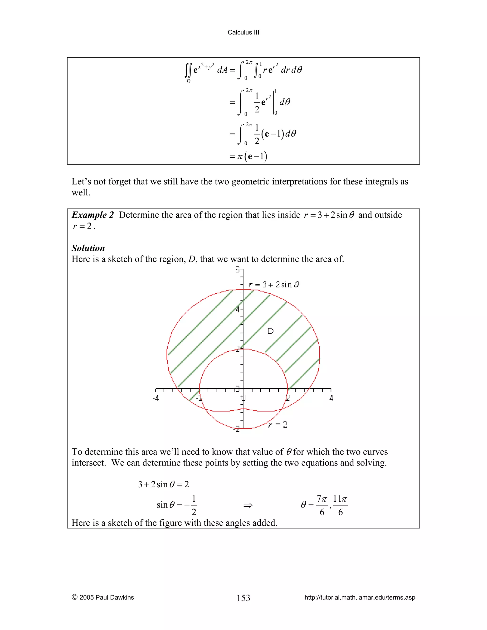 Calculus III

∫∫ e
D

x2 + y 2

2π

dA = ⌠
⌡0

∫

1
0

r e r dr dθ

2π

2

⌠ 1 r2
e dθ
=⎮
2
0
⌡0
1

2π
1
=⌠
( e − 1) dθ
⎮
⌡0 2

= π ( e − 1)

Let’s not forget that we still have the two geometric interpretations for these integrals as
well.
Example 2 Determine the area of the region that lies inside r = 3 + 2sin θ and outside
r = 2.
Solution
Here is a sketch of the region, D, that we want to determine the area of.

To determine this area we’ll need to know that value of θ for which the two curves
intersect. We can determine these points by setting the two equations and solving.
3 + 2sin θ = 2
1
⇒
2
Here is a sketch of the figure with these angles added.
sin θ = −

© 2005 Paul Dawkins

153

θ=

7π 11π
,
6 6

http://tutorial.math.lamar.edu/terms.asp

 
