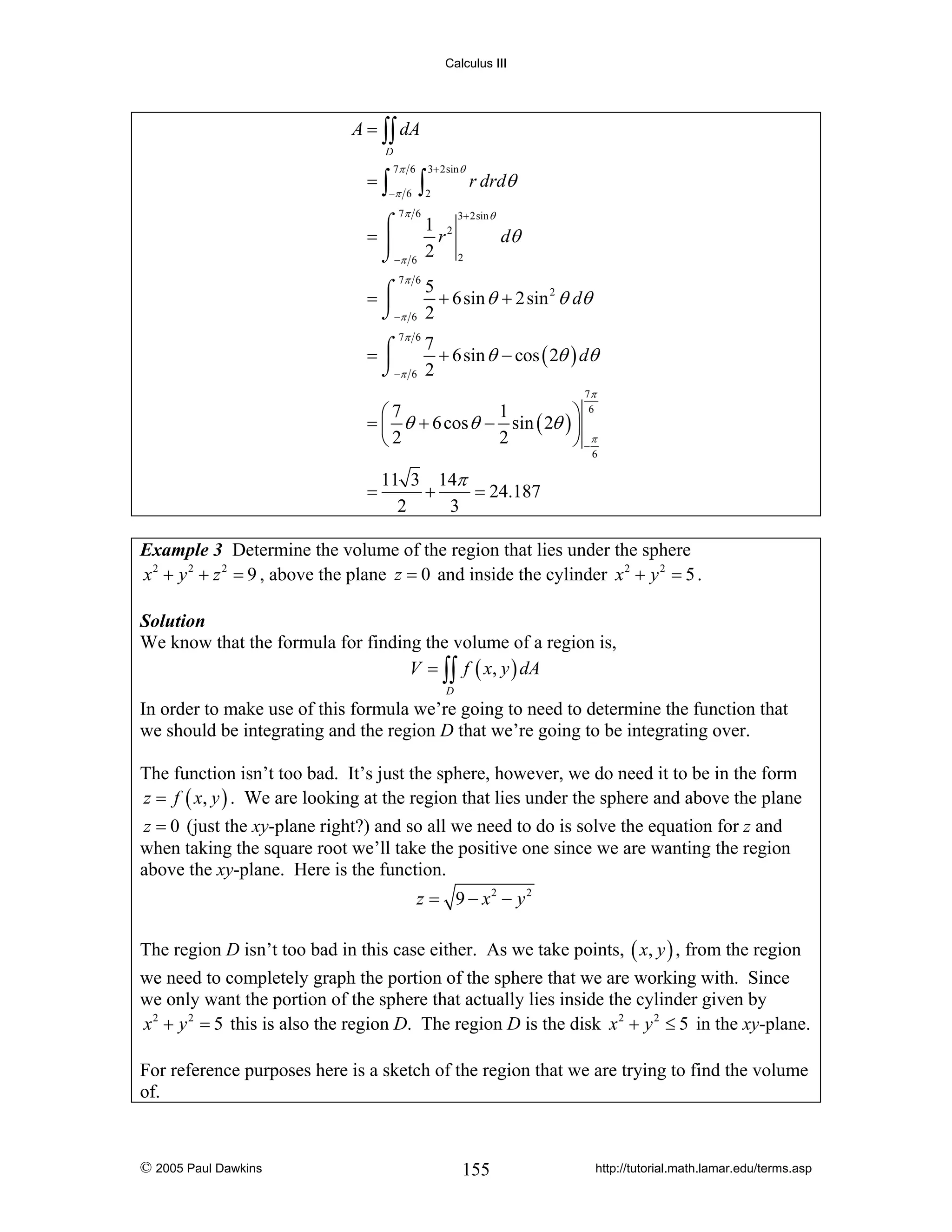Calculus III

A = ∫∫ dA
D

=∫

7π 6

−π 6

∫

3+ 2sin θ

2

7π 6

r drdθ

3+ 2sin θ

⌠
1 2
=⎮
r
⌡−π 6 2 2

dθ

7π 6
5
=⌠
+ 6sin θ + 2sin 2 θ dθ
⎮
⌡−π 6 2
7π 6
7
⌠
=⎮
+ 6sin θ − cos ( 2θ ) dθ
⌡−π 6 2
7π
6

1
⎛7
⎞
= ⎜ θ + 6 cos θ − sin ( 2θ ) ⎟
2
⎝2
⎠ −π

6

=

11 3 14π
+
= 24.187
2
3

Example 3 Determine the volume of the region that lies under the sphere
x 2 + y 2 + z 2 = 9 , above the plane z = 0 and inside the cylinder x 2 + y 2 = 5 .
Solution
We know that the formula for finding the volume of a region is,
V = ∫∫ f ( x, y ) dA
D

In order to make use of this formula we’re going to need to determine the function that
we should be integrating and the region D that we’re going to be integrating over.
The function isn’t too bad. It’s just the sphere, however, we do need it to be in the form
z = f ( x, y ) . We are looking at the region that lies under the sphere and above the plane
z = 0 (just the xy-plane right?) and so all we need to do is solve the equation for z and
when taking the square root we’ll take the positive one since we are wanting the region
above the xy-plane. Here is the function.

z = 9 − x2 − y 2
The region D isn’t too bad in this case either. As we take points, ( x, y ) , from the region
we need to completely graph the portion of the sphere that we are working with. Since
we only want the portion of the sphere that actually lies inside the cylinder given by
x 2 + y 2 = 5 this is also the region D. The region D is the disk x 2 + y 2 ≤ 5 in the xy-plane.
For reference purposes here is a sketch of the region that we are trying to find the volume
of.

© 2005 Paul Dawkins

155

http://tutorial.math.lamar.edu/terms.asp

 