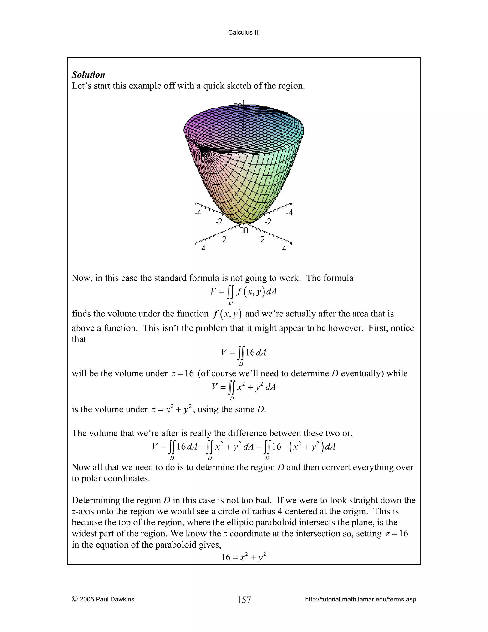 Calculus III

Solution
Let’s start this example off with a quick sketch of the region.

Now, in this case the standard formula is not going to work. The formula
V = ∫∫ f ( x, y ) dA
D

finds the volume under the function f ( x, y ) and we’re actually after the area that is
above a function. This isn’t the problem that it might appear to be however. First, notice
that
V = ∫∫ 16 dA
D

will be the volume under z = 16 (of course we’ll need to determine D eventually) while
V = ∫∫ x 2 + y 2 dA
D

is the volume under z = x + y , using the same D.
2

2

The volume that we’re after is really the difference between these two or,
V = ∫∫ 16 dA − ∫∫ x 2 + y 2 dA = ∫∫ 16 − ( x 2 + y 2 ) dA
D

D

D

Now all that we need to do is to determine the region D and then convert everything over
to polar coordinates.
Determining the region D in this case is not too bad. If we were to look straight down the
z-axis onto the region we would see a circle of radius 4 centered at the origin. This is
because the top of the region, where the elliptic paraboloid intersects the plane, is the
widest part of the region. We know the z coordinate at the intersection so, setting z = 16
in the equation of the paraboloid gives,
16 = x 2 + y 2

© 2005 Paul Dawkins

157

http://tutorial.math.lamar.edu/terms.asp

 