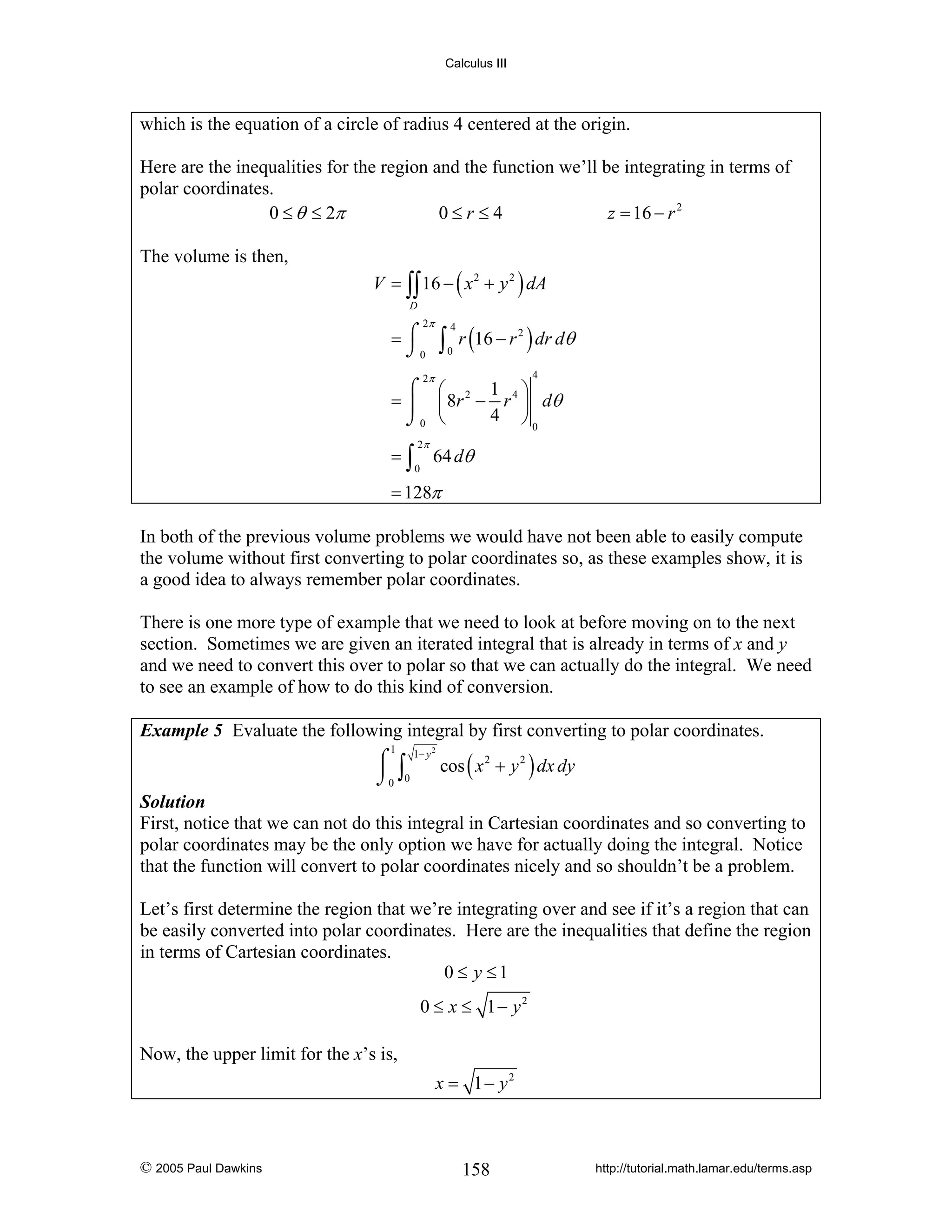 Calculus III

which is the equation of a circle of radius 4 centered at the origin.
Here are the inequalities for the region and the function we’ll be integrating in terms of
polar coordinates.
0 ≤ θ ≤ 2π
0≤r≤4
z = 16 − r 2
The volume is then,

V = ∫∫ 16 − ( x 2 + y 2 ) dA
D

2π

∫ r (16 − r ) dr dθ

=⌠
⌡0

4

2

0

2π

4

1 ⎞
⌠ ⎛
= ⎮ ⎜ 8 r 2 − r 4 ⎟ dθ
4 ⎠0
⌡0 ⎝

=∫

2π
0

64 dθ

= 128π

In both of the previous volume problems we would have not been able to easily compute
the volume without first converting to polar coordinates so, as these examples show, it is
a good idea to always remember polar coordinates.
There is one more type of example that we need to look at before moving on to the next
section. Sometimes we are given an iterated integral that is already in terms of x and y
and we need to convert this over to polar so that we can actually do the integral. We need
to see an example of how to do this kind of conversion.
Example 5 Evaluate the following integral by first converting to polar coordinates.

⌠ 1− y cos ( x 2 + y 2 ) dx dy
⎮ ∫
⌡0 0
1

2

Solution
First, notice that we can not do this integral in Cartesian coordinates and so converting to
polar coordinates may be the only option we have for actually doing the integral. Notice
that the function will convert to polar coordinates nicely and so shouldn’t be a problem.

Let’s first determine the region that we’re integrating over and see if it’s a region that can
be easily converted into polar coordinates. Here are the inequalities that define the region
in terms of Cartesian coordinates.
0 ≤ y ≤1
0 ≤ x ≤ 1− y2

Now, the upper limit for the x’s is,
x = 1− y2

© 2005 Paul Dawkins

158

http://tutorial.math.lamar.edu/terms.asp

 