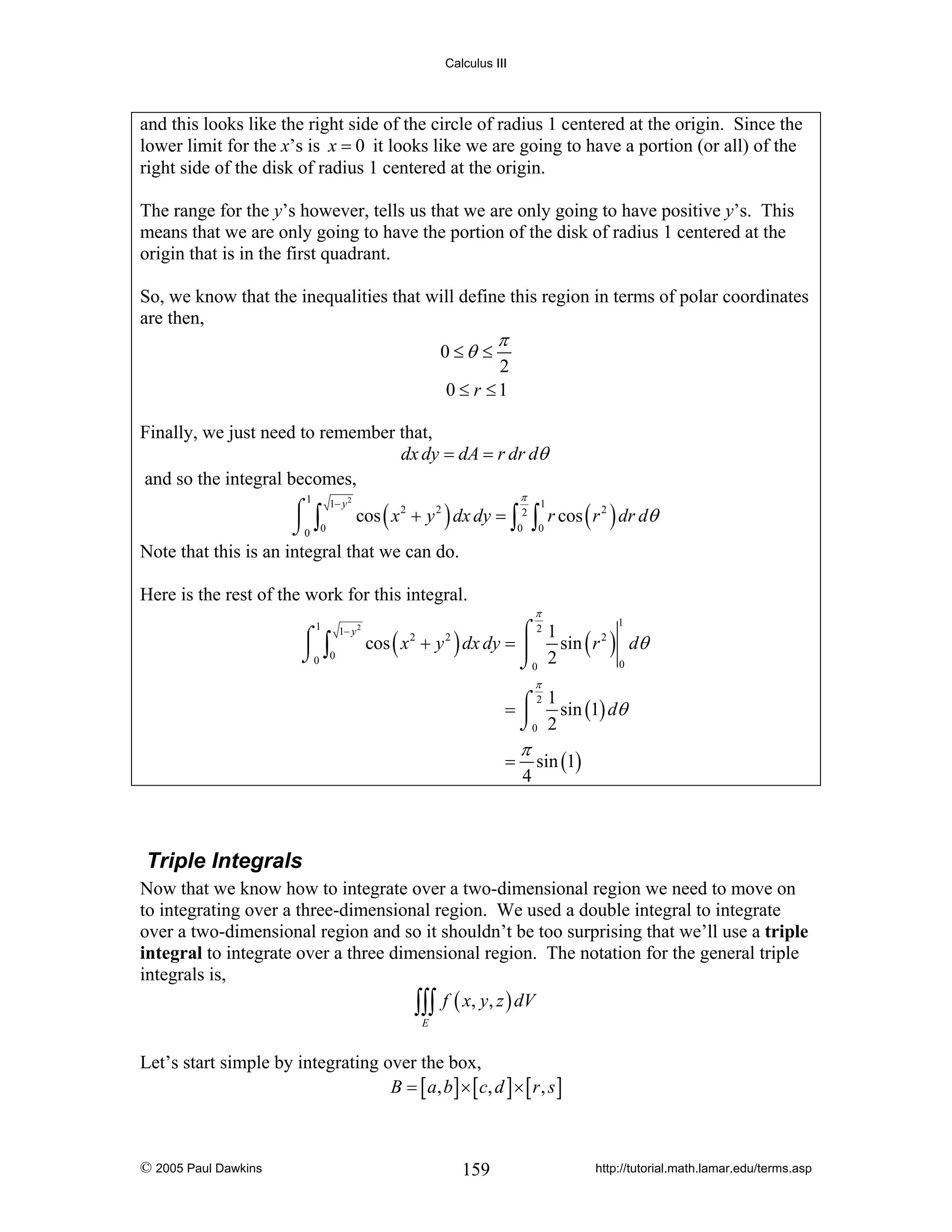 Calculus III

and this looks like the right side of the circle of radius 1 centered at the origin. Since the
lower limit for the x’s is x = 0 it looks like we are going to have a portion (or all) of the
right side of the disk of radius 1 centered at the origin.
The range for the y’s however, tells us that we are only going to have positive y’s. This
means that we are only going to have the portion of the disk of radius 1 centered at the
origin that is in the first quadrant.
So, we know that the inequalities that will define this region in terms of polar coordinates
are then,
0 ≤θ ≤

π

2
0 ≤ r ≤1

Finally, we just need to remember that,
dx dy = dA = r dr dθ
and so the integral becomes,
π

⌠ 1− y cos ( x 2 + y 2 ) dx dy = 2 1 r cos ( r 2 ) dr dθ
⎮ ∫
∫0 ∫0
⌡0 0
Note that this is an integral that we can do.
1

2

Here is the rest of the work for this integral.
π

1

⌠
⎮ ∫
⌡0 0

1− y 2

⌠21
cos ( x + y ) dx dy = ⎮
sin ( r 2 ) dθ
0
⌡0 2
2

1

2

π

2 1
= ⌠ sin (1) dθ
⎮
⌡0 2

=

π
4

sin (1)

Triple Integrals
Now that we know how to integrate over a two-dimensional region we need to move on
to integrating over a three-dimensional region. We used a double integral to integrate
over a two-dimensional region and so it shouldn’t be too surprising that we’ll use a triple
integral to integrate over a three dimensional region. The notation for the general triple
integrals is,
∫∫∫ f ( x, y, z ) dV
E

Let’s start simple by integrating over the box,
B = [ a , b ] × [ c, d ] × [ r , s ]

© 2005 Paul Dawkins

159

http://tutorial.math.lamar.edu/terms.asp

 