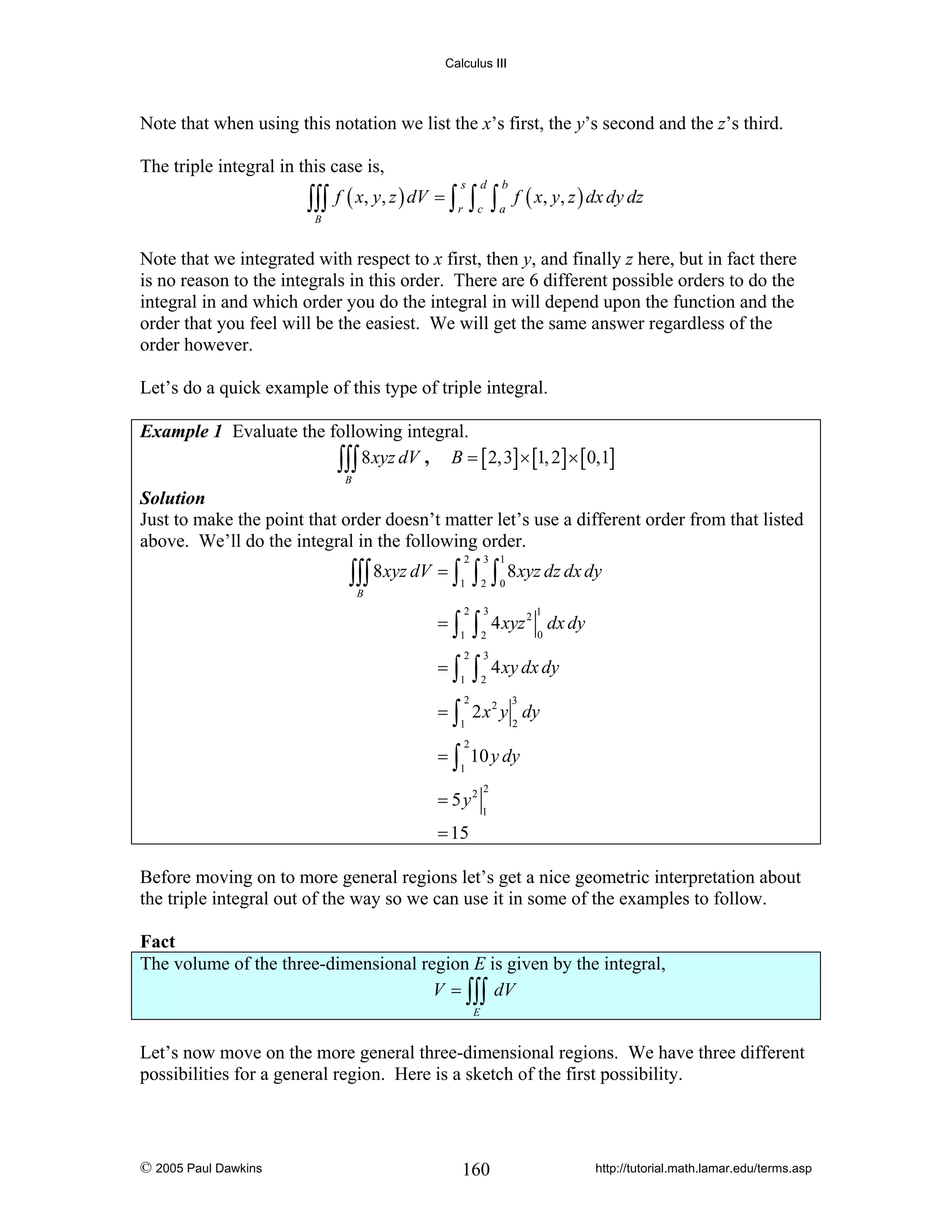 Calculus III

Note that when using this notation we list the x’s first, the y’s second and the z’s third.
The triple integral in this case is,

∫∫∫ f ( x, y, z ) dV = ∫ r ∫ c ∫ a f ( x, y, z ) dx dy dz
s

d

b

B

Note that we integrated with respect to x first, then y, and finally z here, but in fact there
is no reason to the integrals in this order. There are 6 different possible orders to do the
integral in and which order you do the integral in will depend upon the function and the
order that you feel will be the easiest. We will get the same answer regardless of the
order however.
Let’s do a quick example of this type of triple integral.
Example 1 Evaluate the following integral.
∫∫∫ 8 xyz dV , B = [ 2,3] × [1, 2] × [0,1]
B

Solution
Just to make the point that order doesn’t matter let’s use a different order from that listed
above. We’ll do the integral in the following order.
2

3

1

2

0

∫∫∫ 8 xyz dV = ∫ ∫ ∫ 8 xyz dz dx dy
1

B

=∫

2

=∫

2

1

1

∫
∫

3
2
3
2

2

1

4 xyz 2 dx dy
0

4 xy dx dy

= ∫ 2 x 2 y dy
3

2

1

2

= ∫ 10 y dy
1

= 5 y2

2
1

= 15

Before moving on to more general regions let’s get a nice geometric interpretation about
the triple integral out of the way so we can use it in some of the examples to follow.

Fact
The volume of the three-dimensional region E is given by the integral,
V = ∫∫∫ dV
E

Let’s now move on the more general three-dimensional regions. We have three different
possibilities for a general region. Here is a sketch of the first possibility.

© 2005 Paul Dawkins

160

http://tutorial.math.lamar.edu/terms.asp

 