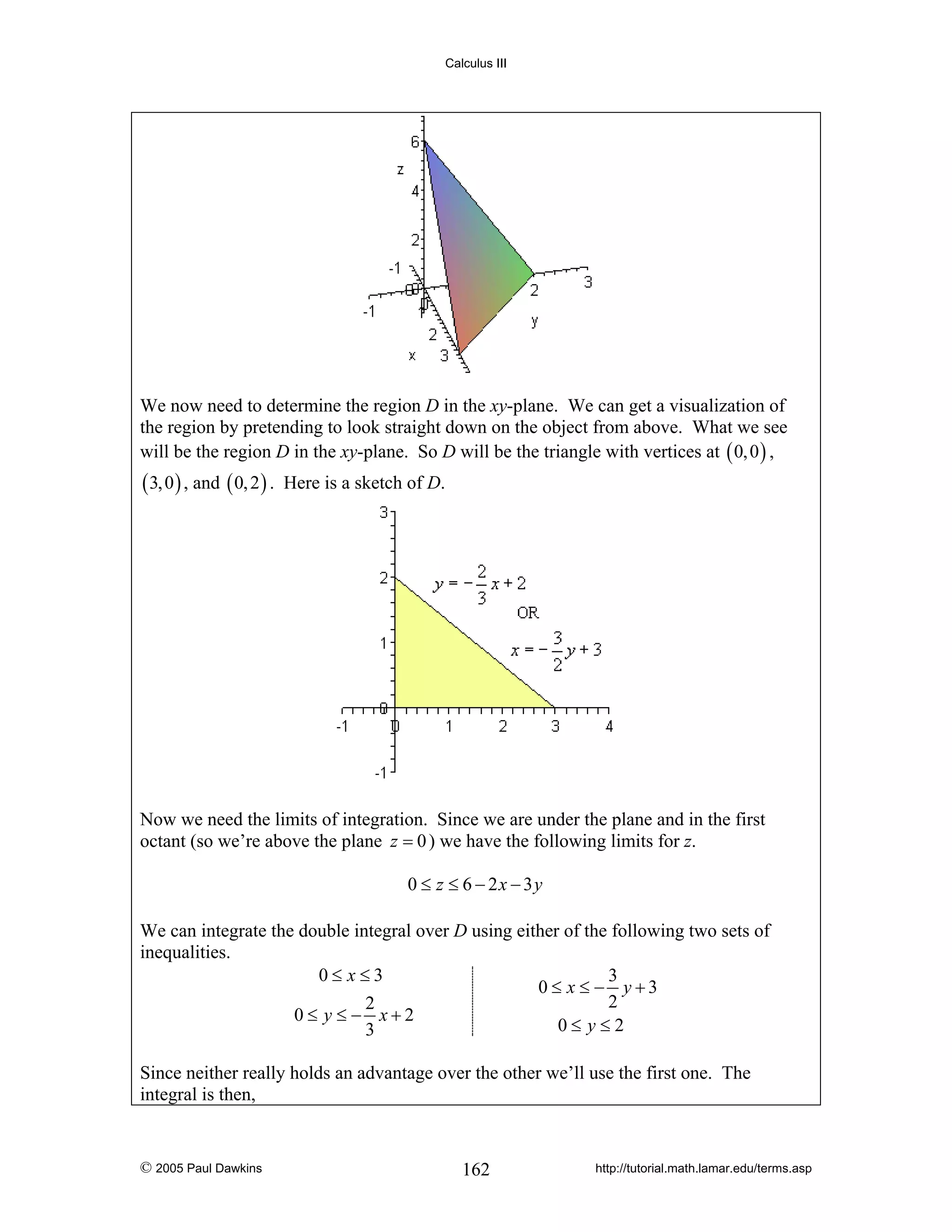 Calculus III

We now need to determine the region D in the xy-plane. We can get a visualization of
the region by pretending to look straight down on the object from above. What we see
will be the region D in the xy-plane. So D will be the triangle with vertices at ( 0, 0 ) ,

( 3, 0 ) , and ( 0, 2 ) .

Here is a sketch of D.

Now we need the limits of integration. Since we are under the plane and in the first
octant (so we’re above the plane z = 0 ) we have the following limits for z.
0 ≤ z ≤ 6 − 2x − 3y
We can integrate the double integral over D using either of the following two sets of
inequalities.
0≤ x≤3
3
0≤ x ≤ − y+3
2
2
0≤ y ≤− x+2
0≤ y≤2
3
Since neither really holds an advantage over the other we’ll use the first one. The
integral is then,

© 2005 Paul Dawkins

162

http://tutorial.math.lamar.edu/terms.asp

 